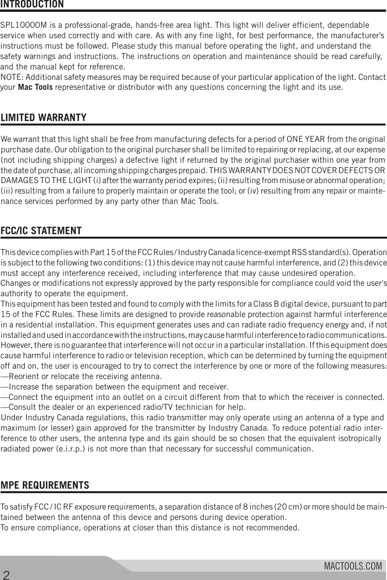 MACTOOLS.COMINTRODUCTION SPL10000M is a professional-grade, hands-free area light. This light will deliver efficient, dependable service when used correctly and with care. As with any fine light, for best performance, the manufacturer’s instructions must be followed. Please study this manual before operating the light, and understand the safety warnings and instructions. The instructions on operation and maintenance should be read carefully, and the manual kept for reference. NOTE: Additional safety measures may be required because of your particular application of the light. Contact your Mac Tools representative or distributor with any questions concerning the light and its use. MPE REQUIREMENTS To satisfy FCC / IC RF exposure requirements, a separation distance of 8 inches (20 cm) or more should be main-tained between the antenna of this device and persons during device operation.To ensure compliance, operations at closer than this distance is not recommended. 2LIMITED WARRANTY We warrant that this light shall be free from manufacturing defects for a period of ONE YEAR from the original purchase date. Our obligation to the original purchaser shall be limited to repairing or replacing, at our expense (not including shipping charges) a defective light if returned by the original purchaser within one year from the date of purchase, all incoming shipping charges prepaid. THIS WARRANTY DOES NOT COVER DEFECTS OR DAMAGES TO THE LIGHT (i) after the warranty period expires; (ii) resulting from misuse or abnormal operation; (iii) resulting from a failure to properly maintain or operate the tool; or (iv) resulting from any repair or mainte-nance services performed by any party other than Mac Tools. FCC/IC STATEMENT This device complies with Part 15 of the FCC Rules / Industry Canada licence-exempt RSS standard(s). Operation is subject to the following two conditions: (1) this device may not cause harmful interference, and (2) this device must accept any interference received, including interference that may cause undesired operation.Changes or modifications not expressly approved by the party responsible for compliance could void the user&apos;s authority to operate the equipment.This equipment has been tested and found to comply with the limits for a Class B digital device, pursuant to part 15 of the FCC Rules. These limits are designed to provide reasonable protection against harmful interference in a residential installation. This equipment generates uses and can radiate radio frequency energy and, if not installed and used in accordance with the instructions, may cause harmful interference to radio communications. However, there is no guarantee that interference will not occur in a particular installation. If this equipment does cause harmful interference to radio or television reception, which can be determined by turning the equipment off and on, the user is encouraged to try to correct the interference by one or more of the following measures:—Reorient or relocate the receiving antenna.—Increase the separation between the equipment and receiver.—Connect the equipment into an outlet on a circuit different from that to which the receiver is connected.—Consult the dealer or an experienced radio/TV technician for help.Under Industry Canada regulations, this radio transmitter may only operate using an antenna of a type and maximum (or lesser) gain approved for the transmitter by Industry Canada. To reduce potential radio inter-ference to other users, the antenna type and its gain should be so chosen that the equivalent isotropically radiated power (e.i.r.p.) is not more than that necessary for successful communication. 