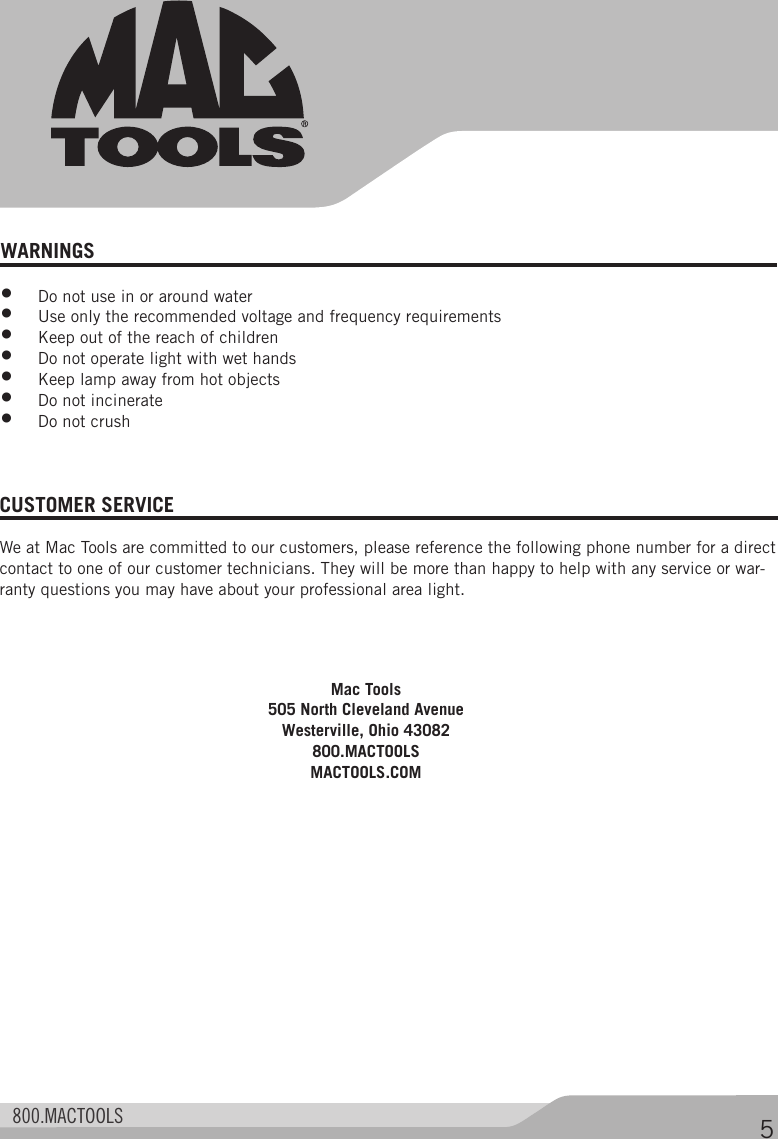  800.MACTOOLS 5WARNINGS •  Do not use in or around water•  Use only the recommended voltage and frequency requirements•  Keep out of the reach of children•  Do not operate light with wet hands•  Keep lamp away from hot objects•  Do not incinerate•  Do not crushCUSTOMER SERVICE We at Mac Tools are committed to our customers, please reference the following phone number for a direct contact to one of our customer technicians. They will be more than happy to help with any service or war-ranty questions you may have about your professional area light. Mac Tools505 North Cleveland AvenueWesterville, Ohio 43082800.MACTOOLSMACTOOLS.COM