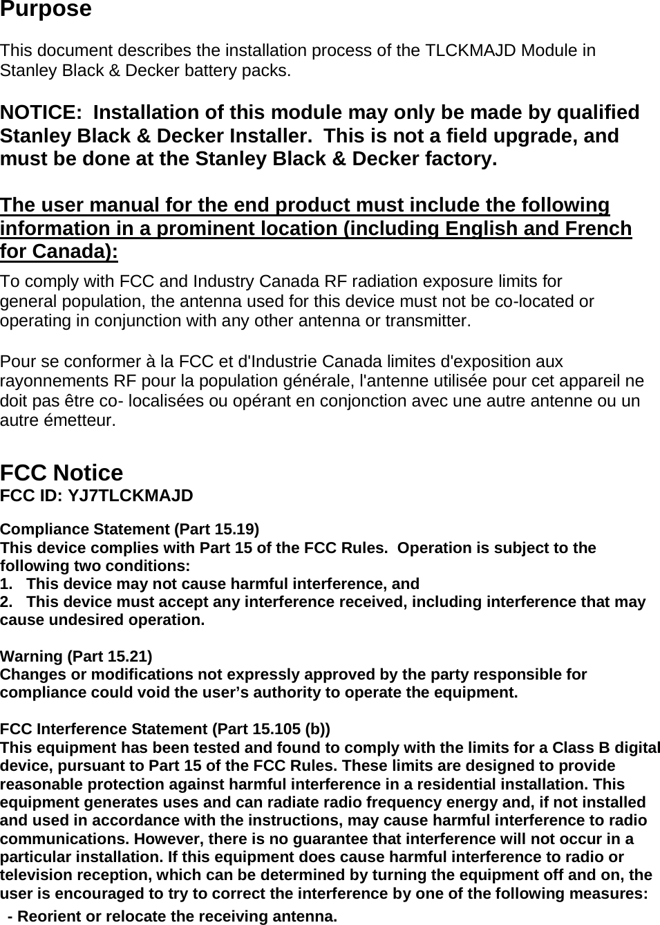 Purpose  This document describes the installation process of the TLCKMAJD Module in Stanley Black &amp; Decker battery packs.   NOTICE:  Installation of this module may only be made by qualified Stanley Black &amp; Decker Installer.  This is not a field upgrade, and must be done at the Stanley Black &amp; Decker factory.  The user manual for the end product must include the following information in a prominent location (including English and French for Canada):  To comply with FCC and Industry Canada RF radiation exposure limits for general population, the antenna used for this device must not be co-located or operating in conjunction with any other antenna or transmitter.  Pour se conformer à la FCC et d&apos;Industrie Canada limites d&apos;exposition aux rayonnements RF pour la population générale, l&apos;antenne utilisée pour cet appareil ne doit pas être co- localisées ou opérant en conjonction avec une autre antenne ou un autre émetteur.   FCC Notice FCC ID: YJ7TLCKMAJD  Compliance Statement (Part 15.19) This device complies with Part 15 of the FCC Rules.  Operation is subject to the following two conditions: 1.   This device may not cause harmful interference, and 2.   This device must accept any interference received, including interference that may cause undesired operation.  Warning (Part 15.21) Changes or modifications not expressly approved by the party responsible for compliance could void the user’s authority to operate the equipment.  FCC Interference Statement (Part 15.105 (b)) This equipment has been tested and found to comply with the limits for a Class B digital device, pursuant to Part 15 of the FCC Rules. These limits are designed to provide reasonable protection against harmful interference in a residential installation. This equipment generates uses and can radiate radio frequency energy and, if not installed and used in accordance with the instructions, may cause harmful interference to radio communications. However, there is no guarantee that interference will not occur in a particular installation. If this equipment does cause harmful interference to radio or television reception, which can be determined by turning the equipment off and on, the user is encouraged to try to correct the interference by one of the following measures: - Reorient or relocate the receiving antenna. 