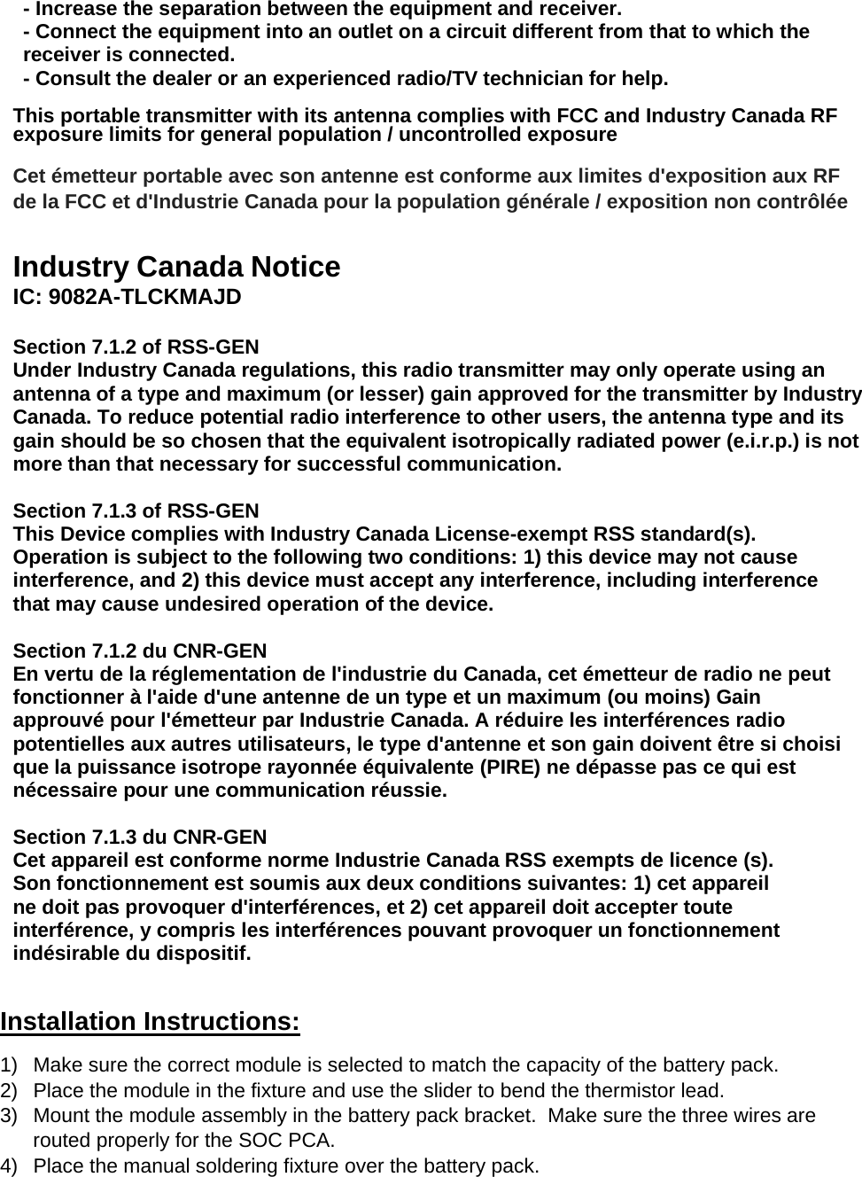 - Increase the separation between the equipment and receiver. - Connect the equipment into an outlet on a circuit different from that to which the receiver is connected. - Consult the dealer or an experienced radio/TV technician for help.  This portable transmitter with its antenna complies with FCC and Industry Canada RF exposure limits for general population / uncontrolled exposure  Cet émetteur portable avec son antenne est conforme aux limites d&apos;exposition aux RF de la FCC et d&apos;Industrie Canada pour la population générale / exposition non contrôlée  Industry Canada Notice IC: 9082A-TLCKMAJD  Section 7.1.2 of RSS-GEN Under Industry Canada regulations, this radio transmitter may only operate using an antenna of a type and maximum (or lesser) gain approved for the transmitter by Industry Canada. To reduce potential radio interference to other users, the antenna type and its gain should be so chosen that the equivalent isotropically radiated power (e.i.r.p.) is not more than that necessary for successful communication.  Section 7.1.3 of RSS-GEN This Device complies with Industry Canada License-exempt RSS standard(s). Operation is subject to the following two conditions: 1) this device may not cause interference, and 2) this device must accept any interference, including interference that may cause undesired operation of the device.  Section 7.1.2 du CNR-GEN En vertu de la réglementation de l&apos;industrie du Canada, cet émetteur de radio ne peut fonctionner à l&apos;aide d&apos;une antenne de un type et un maximum (ou moins) Gain approuvé pour l&apos;émetteur par Industrie Canada. A réduire les interférences radio potentielles aux autres utilisateurs, le type d&apos;antenne et son gain doivent être si choisi que la puissance isotrope rayonnée équivalente (PIRE) ne dépasse pas ce qui est nécessaire pour une communication réussie.  Section 7.1.3 du CNR-GEN Cet appareil est conforme norme Industrie Canada RSS exempts de licence (s). Son fonctionnement est soumis aux deux conditions suivantes: 1) cet appareil ne doit pas provoquer d&apos;interférences, et 2) cet appareil doit accepter toute interférence, y compris les interférences pouvant provoquer un fonctionnement indésirable du dispositif. Installation Instructions:  1)  Make sure the correct module is selected to match the capacity of the battery pack.  2)  Place the module in the fixture and use the slider to bend the thermistor lead. 3)  Mount the module assembly in the battery pack bracket.  Make sure the three wires are routed properly for the SOC PCA.  4)  Place the manual soldering fixture over the battery pack.  