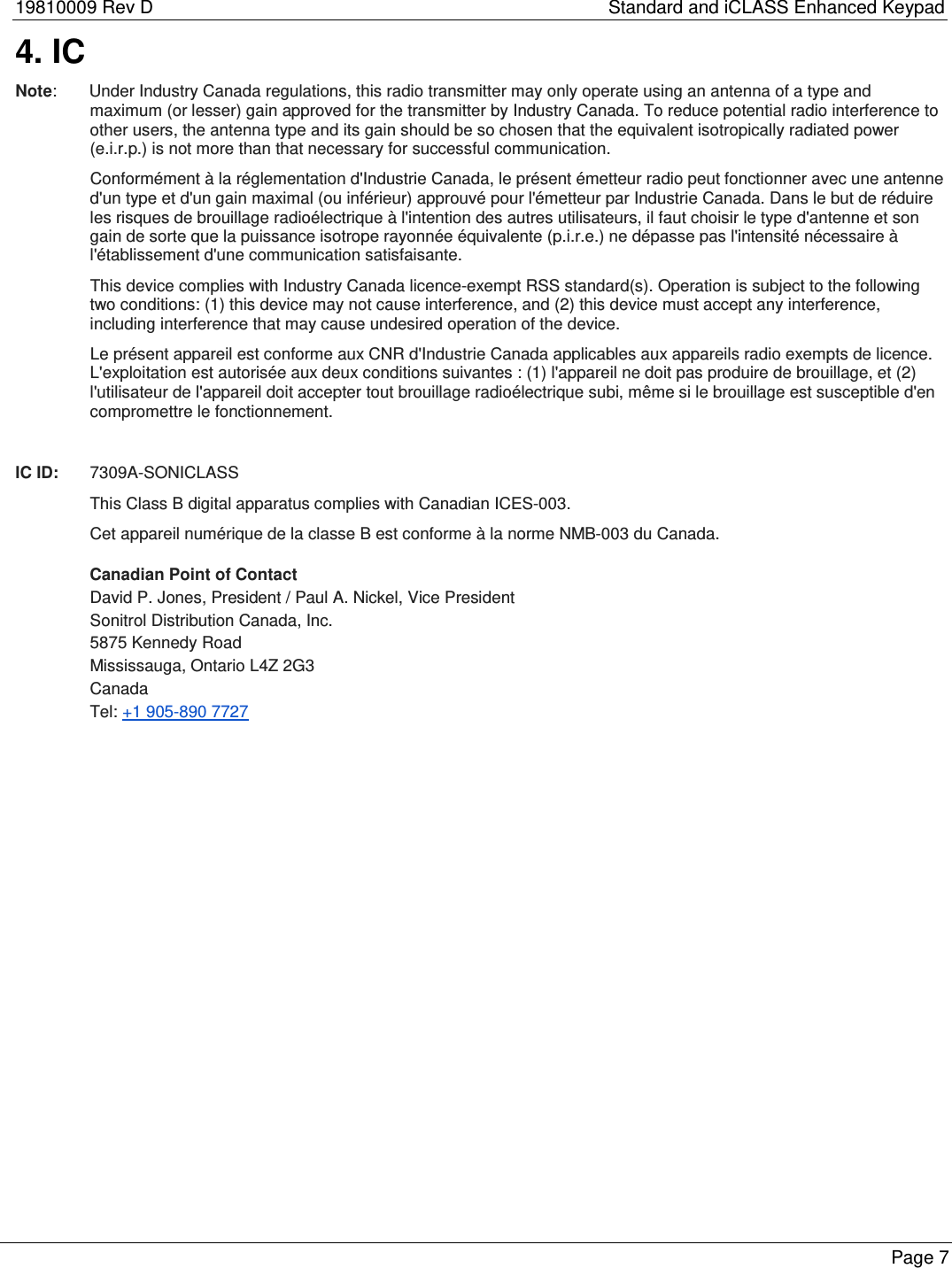 19810009 Rev D    Standard and iCLASS Enhanced Keypad 4. IC Note:       Under Industry Canada regulations, this radio transmitter may only operate using an antenna of a type and maximum (or lesser) gain approved for the transmitter by Industry Canada. To reduce potential radio interference to other users, the antenna type and its gain should be so chosen that the equivalent isotropically radiated power (e.i.r.p.) is not more than that necessary for successful communication.  Conform&eacute;ment &agrave; la r&eacute;glementation d'Industrie Canada, le pr&eacute;sent &eacute;metteur radio peut fonctionner avec une antenne d'un type et d'un gain maximal (ou inf&eacute;rieur) approuv&eacute; pour l'&eacute;metteur par Industrie Canada. Dans le but de r&eacute;duire les risques de brouillage radio&eacute;lectrique &agrave; l'intention des autres utilisateurs, il faut choisir le type d'antenne et son gain de sorte que la puissance isotrope rayonn&eacute;e &eacute;quivalente (p.i.r.e.) ne d&eacute;passe pas l'intensit&eacute; n&eacute;cessaire &agrave; l'&eacute;tablissement d'une communication satisfaisante.  This device complies with Industry Canada licence-exempt RSS standard(s). Operation is subject to the following two conditions: (1) this device may not cause interference, and (2) this device must accept any interference, including interference that may cause undesired operation of the device.   Le pr&eacute;sent appareil est conforme aux CNR d'Industrie Canada applicables aux appareils radio exempts de licence. L'exploitation est autoris&eacute;e aux deux conditions suivantes : (1) l'appareil ne doit pas produire de brouillage, et (2) l'utilisateur de l'appareil doit accepter tout brouillage radio&eacute;lectrique subi, m&ecirc;me si le brouillage est susceptible d'en compromettre le fonctionnement.    IC ID:   7309A-SONICLASS This Class B digital apparatus complies with Canadian ICES-003. Cet appareil num&eacute;rique de la classe B est conforme &agrave; la norme NMB-003 du Canada. Canadian Point of Contact David P. Jones, President / Paul A. Nickel, Vice President Sonitrol Distribution Canada, Inc. 5875 Kennedy Road Mississauga, Ontario L4Z 2G3 Canada Tel: +1 905-890 7727   Page 7  