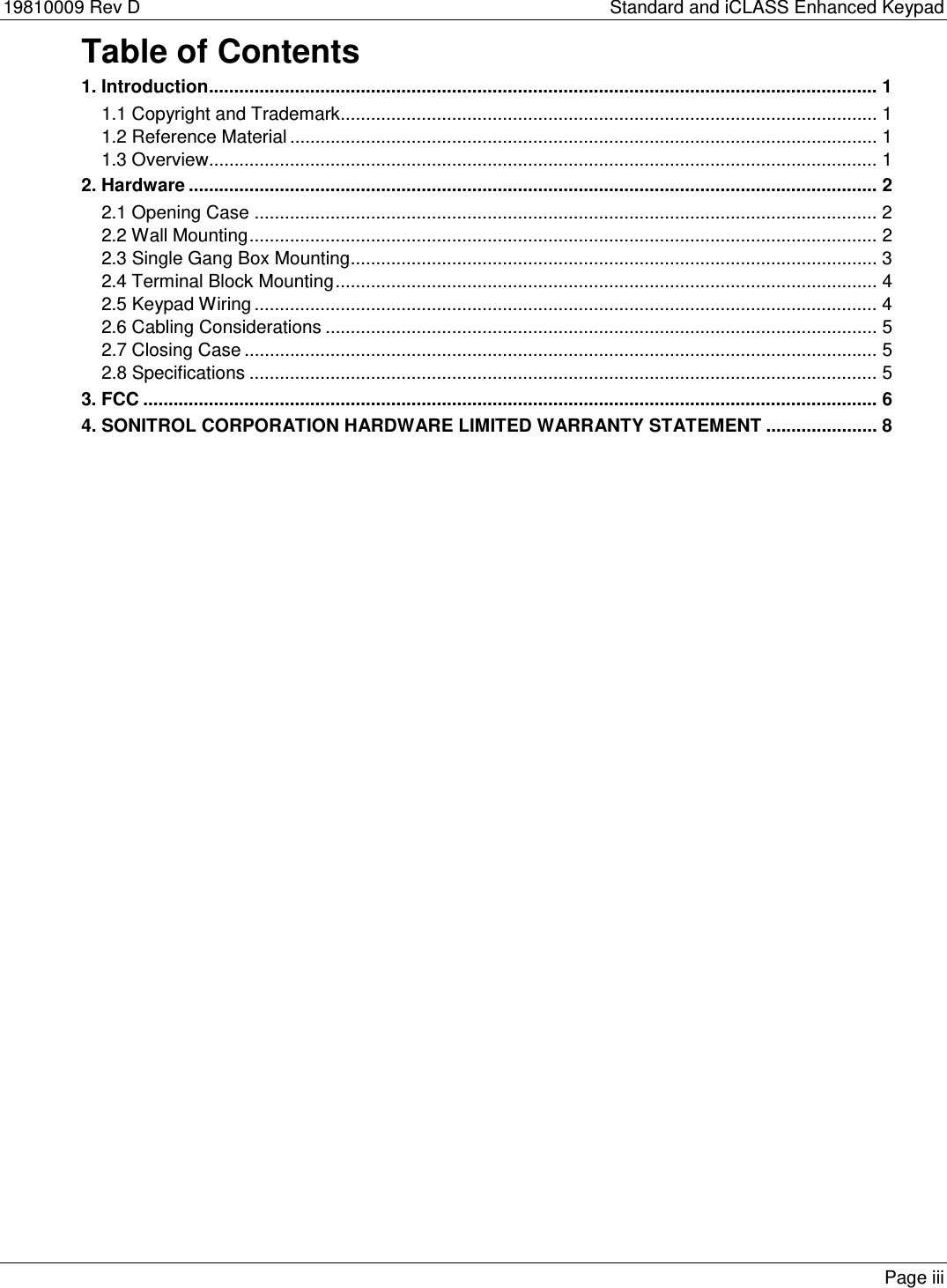 19810009 Rev D    Standard and iCLASS Enhanced Keypad Table of Contents 1. Introduction.................................................................................................................................... 1 1.1 Copyright and Trademark .......................................................................................................... 1 1.2 Reference Material .................................................................................................................... 1 1.3 Overview .................................................................................................................................... 1 2. Hardware ........................................................................................................................................ 2 2.1 Opening Case ........................................................................................................................... 2 2.2 Wall Mounting ............................................................................................................................ 2 2.3 Single Gang Box Mounting ........................................................................................................ 3 2.4 Terminal Block Mounting ........................................................................................................... 4 2.5 Keypad Wiring ........................................................................................................................... 4 2.6 Cabling Considerations ............................................................................................................. 5 2.7 Closing Case ............................................................................................................................. 5 2.8 Specifications ............................................................................................................................ 5 3. FCC ................................................................................................................................................. 6 4. SONITROL CORPORATION HARDWARE LIMITED WARRANTY STATEMENT ...................... 8  Page iii 