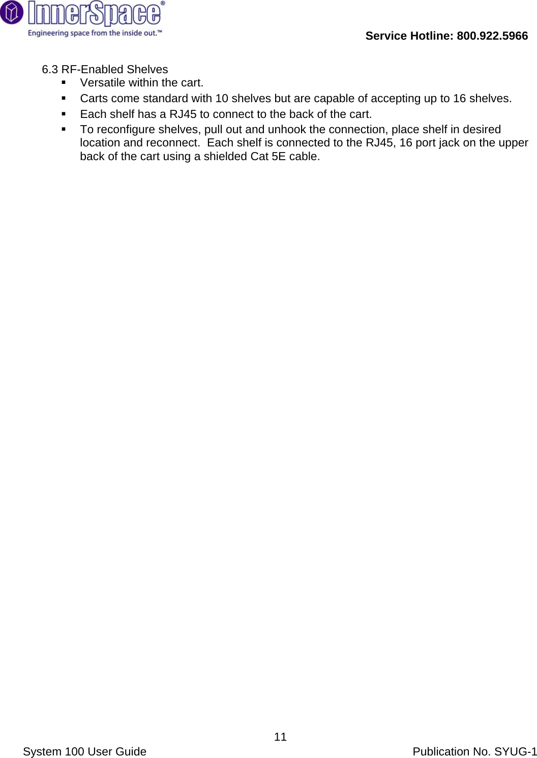           Service Hotline: 800.922.5966                System 100 User Guide           Publication No. SYUG-1     116.3 RF-Enabled Shelves    Versatile within the cart.     Carts come standard with 10 shelves but are capable of accepting up to 16 shelves.     Each shelf has a RJ45 to connect to the back of the cart.     To reconfigure shelves, pull out and unhook the connection, place shelf in desired location and reconnect.  Each shelf is connected to the RJ45, 16 port jack on the upper back of the cart using a shielded Cat 5E cable.  