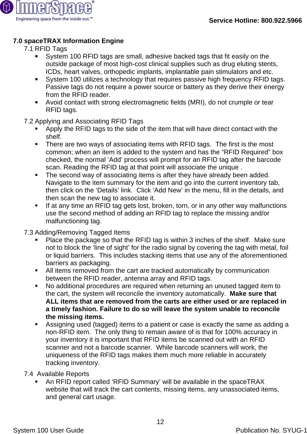           Service Hotline: 800.922.5966                System 100 User Guide           Publication No. SYUG-1     127.0 spaceTRAX Information Engine 7.1 RFID Tags  System 100 RFID tags are small, adhesive backed tags that fit easily on the outside package of most high-cost clinical supplies such as drug eluting stents, ICDs, heart valves, orthopedic implants, implantable pain stimulators and etc.  System 100 utilizes a technology that requires passive high frequency RFID tags.  Passive tags do not require a power source or battery as they derive their energy from the RFID reader.  Avoid contact with strong electromagnetic fields (MRI), do not crumple or tear RFID tags. 7.2 Applying and Associating RFID Tags   Apply the RFID tags to the side of the item that will have direct contact with the shelf.    There are two ways of associating items with RFID tags.  The first is the most common; when an item is added to the system and has the “RFID Required” box checked, the normal ‘Add’ process will prompt for an RFID tag after the barcode scan. Reading the RFID tag at that point will associate the unique .     The second way of associating items is after they have already been added.  Navigate to the item summary for the item and go into the current inventory tab, then click on the ‘Details’ link.  Click ‘Add New’ in the menu, fill in the details, and then scan the new tag to associate it.   If at any time an RFID tag gets lost, broken, torn, or in any other way malfunctions use the second method of adding an RFID tag to replace the missing and/or malfunctioning tag. 7.3 Adding/Removing Tagged Items   Place the package so that the RFID tag is within 3 inches of the shelf.  Make sure not to block the ‘line of sight’ for the radio signal by covering the tag with metal, foil or liquid barriers.  This includes stacking items that use any of the aforementioned barriers as packaging.   All items removed from the cart are tracked automatically by communication between the RFID reader, antenna array and RFID tags.   No additional procedures are required when returning an unused tagged item to the cart, the system will reconcile the inventory automatically.  Make sure that ALL items that are removed from the carts are either used or are replaced in a timely fashion. Failure to do so will leave the system unable to reconcile the missing items.   Assigning used (tagged) items to a patient or case is exactly the same as adding a non-RFID item.  The only thing to remain aware of is that for 100% accuracy in your inventory it is important that RFID items be scanned out with an RFID scanner and not a barcode scanner.  While barcode scanners will work, the uniqueness of the RFID tags makes them much more reliable in accurately tracking inventory. 7.4 Available Reports   An RFID report called ‘RFID Summary’ will be available in the spaceTRAX website that will track the cart contents, missing items, any unassociated items, and general cart usage. 