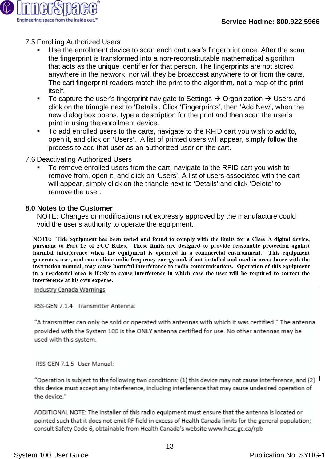           Service Hotline: 800.922.5966                System 100 User Guide           Publication No. SYUG-1     137.5 Enrolling Authorized Users   Use the enrollment device to scan each cart user’s fingerprint once. After the scan the fingerprint is transformed into a non-reconstitutable mathematical algorithm that acts as the unique identifier for that person. The fingerprints are not stored anywhere in the network, nor will they be broadcast anywhere to or from the carts. The cart fingerprint readers match the print to the algorithm, not a map of the print itself.   To capture the user’s fingerprint navigate to Settings Æ Organization Æ Users and click on the triangle next to ‘Details’. Click ‘Fingerprints’, then ‘Add New’, when the new dialog box opens, type a description for the print and then scan the user’s print in using the enrollment device.   To add enrolled users to the carts, navigate to the RFID cart you wish to add to, open it, and click on ‘Users’.  A list of printed users will appear, simply follow the process to add that user as an authorized user on the cart. 7.6 Deactivating Authorized Users   To remove enrolled users from the cart, navigate to the RFID cart you wish to remove from, open it, and click on ‘Users’. A list of users associated with the cart will appear, simply click on the triangle next to ‘Details’ and click ‘Delete’ to remove the user.  8.0 Notes to the Customer  NOTE: Changes or modifications not expressly approved by the manufacture could void the user&apos;s authority to operate the equipment.  NOTE: This equipment has been tested and found to comply with the limits for a Class B digital device, pursuant to Part 15 of the FCC Rules. These limits are designed to provide reasonable protection against harmful interference in a residential installation. This equipment generates, uses and can radiate radio frequency energy and, if not installed and used in accordance with the instructions, may cause harmful interference to radio communications. However, there is no guarantee that interference will not occur in a particular installation. If this equipment does cause harmful interference to radio or television reception, which can be determined by turning the equipment off and on, the user is encouraged to try to correct the interference by one or more of the following measures: -- Reorient or relocate the receiving antenna. -- Increase the separation between the equipment and receiver. -- Connect the equipment into an outlet on a circuit different from that to which the receiver is connected. -- Consult the dealer or an experienced radio/TV technician for help.   NOTE: The installer of this radio equipment must ensure that the antenna is located or pointed such that it does not emit RF field in excess of Health Canada limits for the general population; consult Safety Code 6, obtainable from Health Canada’s website www.hc-sc.gc.ca/rpb  