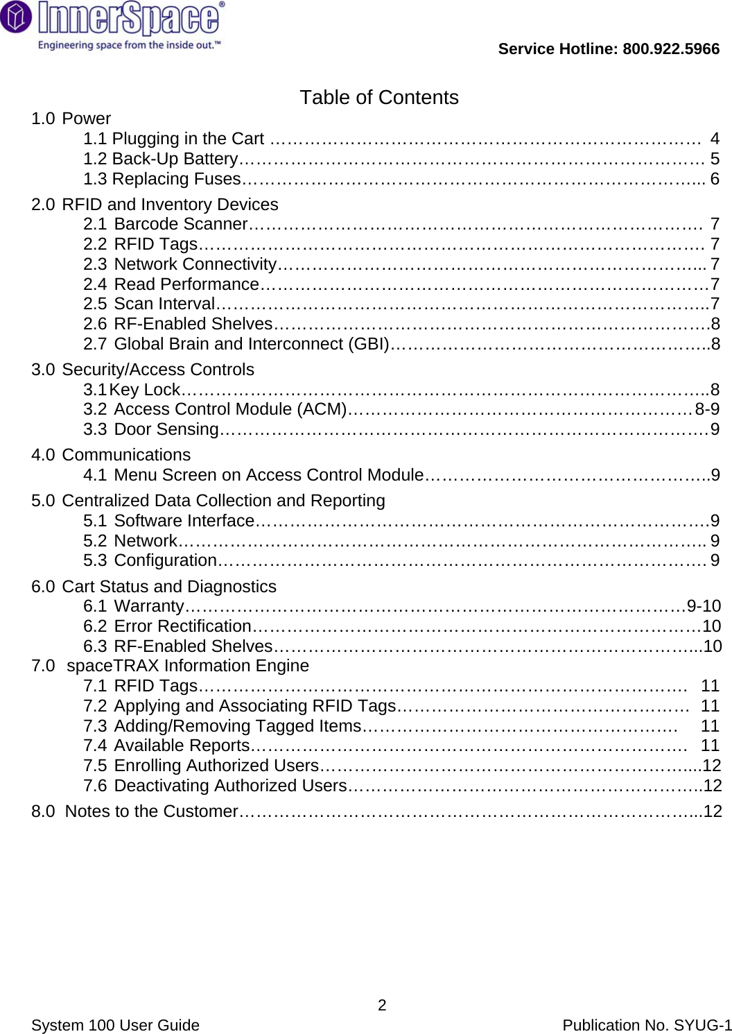           Service Hotline: 800.922.5966                System 100 User Guide           Publication No. SYUG-1     2Table of Contents 1.0   Power   1.1 Plugging in the Cart …………………………………………………………………  4 1.2 Back-Up Battery……………………………………………………………………… 5 1.3 Replacing Fuses……………………………………………………………………... 6 2.0  RFID and Inventory Devices    2.1  Barcode Scanner……………………………………………………………………. 7 2.2  RFID Tags……………………………………………………………………………. 7 2.3  Network Connectivity………………………………………………………………... 7 2.4  Read Performance…………………………………………………………………… 7 2.5  Scan Interval………………………………………………………………………….. 7 2.6  RF-Enabled Shelves………………………………………………………………….8 2.7  Global Brain and Interconnect (GBI)………………………………………………..8 3.0  Security/Access Controls 3.1 Key  Lock……………………………………………………………………………….. 8 3.2  Access Control Module (ACM)…………………………………………………… 8-9 3.3  Door Sensing…………………………………………………………………………. 9 4.0   Communications 4.1  Menu Screen on Access Control Module…………………………………………..9 5.0  Centralized Data Collection and Reporting   5.1  Software Interface……………………………………………………………………. 9 5.2   Network……………………………………………………………………………….. 9 5.3   Configuration…………………………………………………………………………. 9 6.0  Cart Status and Diagnostics   6.1   Warranty……………………………………………………………………………9-10 6.2  Error Rectification……………………………………………………………………10 6.3  RF-Enabled Shelves………………………………………………………………...10 7.0   spaceTRAX Information Engine 7.1  RFID Tags………………………………………………………………………….  11 7.2  Applying and Associating RFID Tags……………………………………………  11 7.3  Adding/Removing Tagged Items……………………………………………….  11 7.4   Available  Reports………………………………………………………………….  11 7.5  Enrolling Authorized Users………………………………………………………....12 7.6  Deactivating Authorized Users……………………………………………………..12 8.0  Notes to the Customer……………………………………………………………………...12        