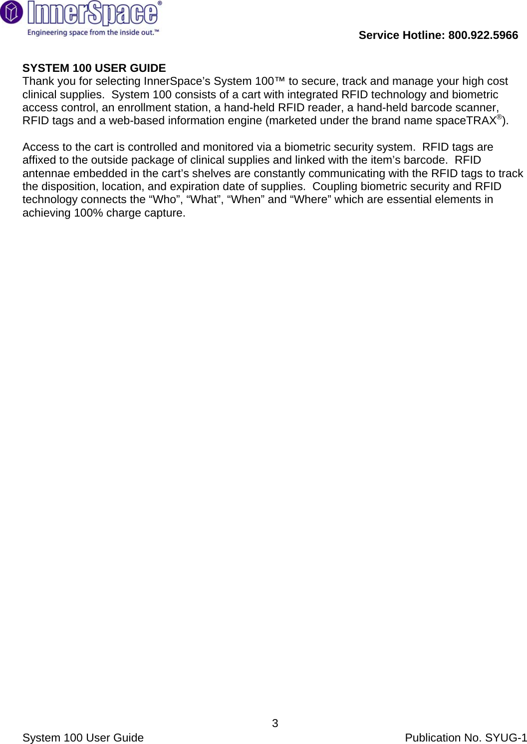           Service Hotline: 800.922.5966                System 100 User Guide           Publication No. SYUG-1     3SYSTEM 100 USER GUIDE Thank you for selecting InnerSpace’s System 100™ to secure, track and manage your high cost clinical supplies.  System 100 consists of a cart with integrated RFID technology and biometric access control, an enrollment station, a hand-held RFID reader, a hand-held barcode scanner, RFID tags and a web-based information engine (marketed under the brand name spaceTRAX®).  Access to the cart is controlled and monitored via a biometric security system.  RFID tags are affixed to the outside package of clinical supplies and linked with the item’s barcode.  RFID antennae embedded in the cart’s shelves are constantly communicating with the RFID tags to track the disposition, location, and expiration date of supplies.  Coupling biometric security and RFID technology connects the “Who”, “What”, “When” and “Where” which are essential elements in achieving 100% charge capture.          