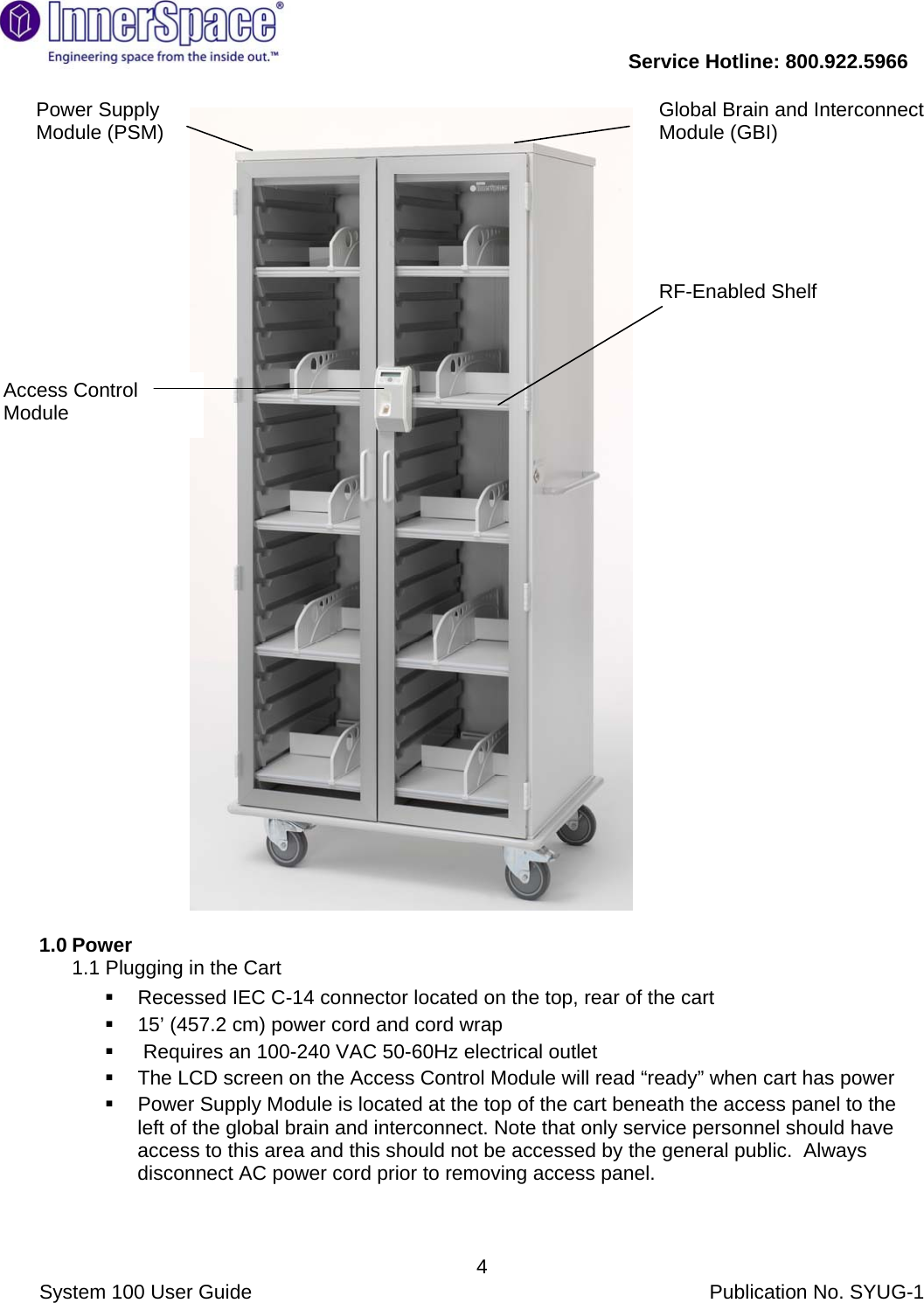           Service Hotline: 800.922.5966                System 100 User Guide           Publication No. SYUG-1     4                              1.0 Power 1.1 Plugging in the Cart    Recessed IEC C-14 connector located on the top, rear of the cart    15’ (457.2 cm) power cord and cord wrap    Requires an 100-240 VAC 50-60Hz electrical outlet   The LCD screen on the Access Control Module will read “ready” when cart has power   Power Supply Module is located at the top of the cart beneath the access panel to the left of the global brain and interconnect. Note that only service personnel should have access to this area and this should not be accessed by the general public.  Always disconnect AC power cord prior to removing access panel.   Power Supply Module (PSM)  Global Brain and Interconnect Module (GBI) RF-Enabled Shelf  Access Control Module  