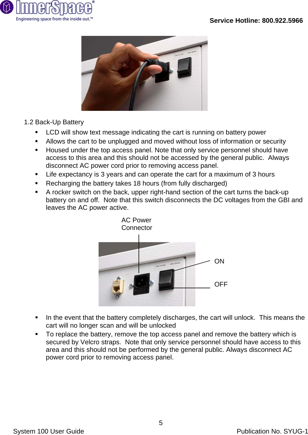           Service Hotline: 800.922.5966                System 100 User Guide           Publication No. SYUG-1     5                                  1.2 Back-Up Battery   LCD will show text message indicating the cart is running on battery power   Allows the cart to be unplugged and moved without loss of information or security   Housed under the top access panel. Note that only service personnel should have access to this area and this should not be accessed by the general public.  Always disconnect AC power cord prior to removing access panel.      Life expectancy is 3 years and can operate the cart for a maximum of 3 hours    Recharging the battery takes 18 hours (from fully discharged)   A rocker switch on the back, upper right-hand section of the cart turns the back-up battery on and off.  Note that this switch disconnects the DC voltages from the GBI and leaves the AC power active.                                                         In the event that the battery completely discharges, the cart will unlock.  This means the cart will no longer scan and will be unlocked   To replace the battery, remove the top access panel and remove the battery which is secured by Velcro straps.  Note that only service personnel should have access to this area and this should not be performed by the general public. Always disconnect AC power cord prior to removing access panel. ON   OFF AC Power Connector 