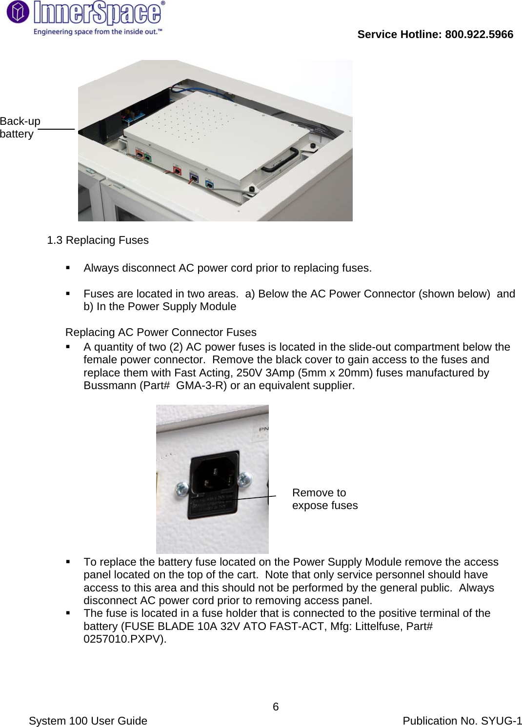           Service Hotline: 800.922.5966                System 100 User Guide           Publication No. SYUG-1     6             1.3 Replacing Fuses     Always disconnect AC power cord prior to replacing fuses.    Fuses are located in two areas.  a) Below the AC Power Connector (shown below)  and b) In the Power Supply Module  Replacing AC Power Connector Fuses    A quantity of two (2) AC power fuses is located in the slide-out compartment below the female power connector.  Remove the black cover to gain access to the fuses and replace them with Fast Acting, 250V 3Amp (5mm x 20mm) fuses manufactured by Bussmann (Part#  GMA-3-R) or an equivalent supplier.                                               To replace the battery fuse located on the Power Supply Module remove the access panel located on the top of the cart.  Note that only service personnel should have access to this area and this should not be performed by the general public.  Always disconnect AC power cord prior to removing access panel.   The fuse is located in a fuse holder that is connected to the positive terminal of the battery (FUSE BLADE 10A 32V ATO FAST-ACT, Mfg: Littelfuse, Part# 0257010.PXPV).  Back-up battery Remove to expose fuses 