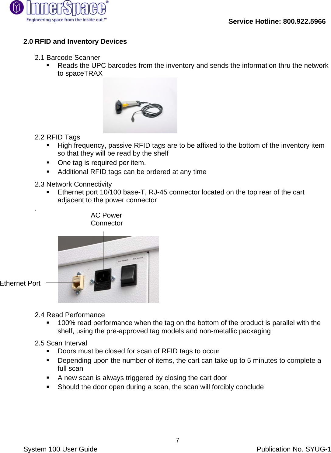           Service Hotline: 800.922.5966                System 100 User Guide           Publication No. SYUG-1     72.0 RFID and Inventory Devices   2.1 Barcode Scanner    Reads the UPC barcodes from the inventory and sends the information thru the network to spaceTRAX        2.2 RFID Tags   High frequency, passive RFID tags are to be affixed to the bottom of the inventory item so that they will be read by the shelf   One tag is required per item.     Additional RFID tags can be ordered at any time  2.3 Network Connectivity   Ethernet port 10/100 base-T, RJ-45 connector located on the top rear of the cart adjacent to the power connector .                    2.4 Read Performance    100% read performance when the tag on the bottom of the product is parallel with the shelf, using the pre-approved tag models and non-metallic packaging  2.5 Scan Interval    Doors must be closed for scan of RFID tags to occur   Depending upon the number of items, the cart can take up to 5 minutes to complete a full scan    A new scan is always triggered by closing the cart door    Should the door open during a scan, the scan will forcibly conclude  AC Power Connector  Ethernet Port  