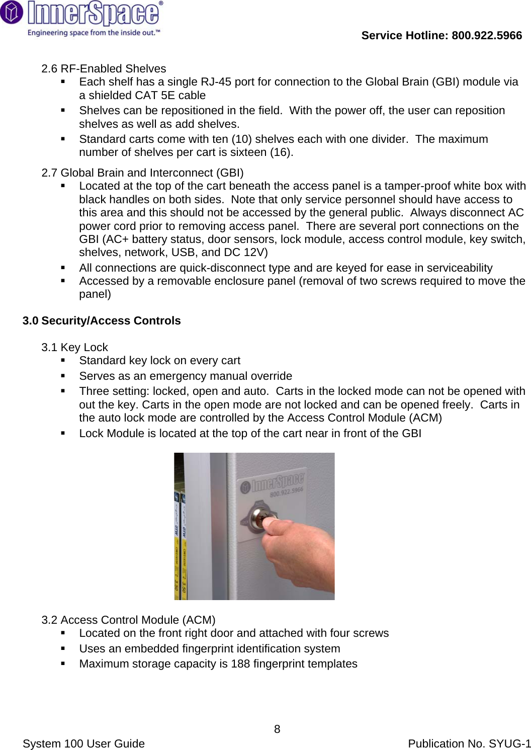           Service Hotline: 800.922.5966                System 100 User Guide           Publication No. SYUG-1     82.6 RF-Enabled Shelves   Each shelf has a single RJ-45 port for connection to the Global Brain (GBI) module via a shielded CAT 5E cable   Shelves can be repositioned in the field.  With the power off, the user can reposition shelves as well as add shelves.   Standard carts come with ten (10) shelves each with one divider.  The maximum number of shelves per cart is sixteen (16).  2.7 Global Brain and Interconnect (GBI)   Located at the top of the cart beneath the access panel is a tamper-proof white box with black handles on both sides.  Note that only service personnel should have access to this area and this should not be accessed by the general public.  Always disconnect AC power cord prior to removing access panel.  There are several port connections on the GBI (AC+ battery status, door sensors, lock module, access control module, key switch, shelves, network, USB, and DC 12V)   All connections are quick-disconnect type and are keyed for ease in serviceability   Accessed by a removable enclosure panel (removal of two screws required to move the panel)  3.0 Security/Access Controls   3.1 Key Lock   Standard key lock on every cart   Serves as an emergency manual override    Three setting: locked, open and auto.  Carts in the locked mode can not be opened with out the key. Carts in the open mode are not locked and can be opened freely.  Carts in the auto lock mode are controlled by the Access Control Module (ACM)   Lock Module is located at the top of the cart near in front of the GBI                 3.2 Access Control Module (ACM)   Located on the front right door and attached with four screws   Uses an embedded fingerprint identification system    Maximum storage capacity is 188 fingerprint templates   