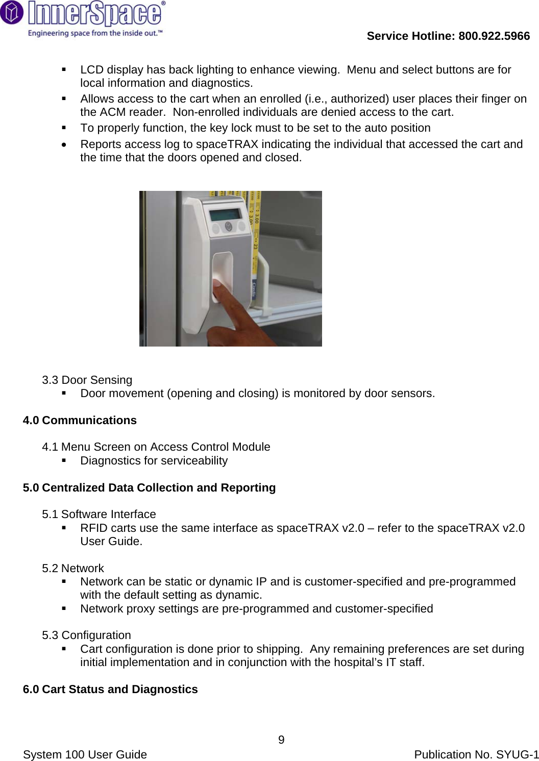           Service Hotline: 800.922.5966                System 100 User Guide           Publication No. SYUG-1     9  LCD display has back lighting to enhance viewing.  Menu and select buttons are for local information and diagnostics.     Allows access to the cart when an enrolled (i.e., authorized) user places their finger on the ACM reader.  Non-enrolled individuals are denied access to the cart.   To properly function, the key lock must to be set to the auto position •  Reports access log to spaceTRAX indicating the individual that accessed the cart and the time that the doors opened and closed.                                                                       3.3 Door Sensing    Door movement (opening and closing) is monitored by door sensors.  4.0 Communications   4.1 Menu Screen on Access Control Module   Diagnostics for serviceability   5.0 Centralized Data Collection and Reporting   5.1 Software Interface    RFID carts use the same interface as spaceTRAX v2.0 – refer to the spaceTRAX v2.0 User Guide.  5.2 Network    Network can be static or dynamic IP and is customer-specified and pre-programmed with the default setting as dynamic.   Network proxy settings are pre-programmed and customer-specified  5.3 Configuration   Cart configuration is done prior to shipping.  Any remaining preferences are set during initial implementation and in conjunction with the hospital’s IT staff.  6.0 Cart Status and Diagnostics  