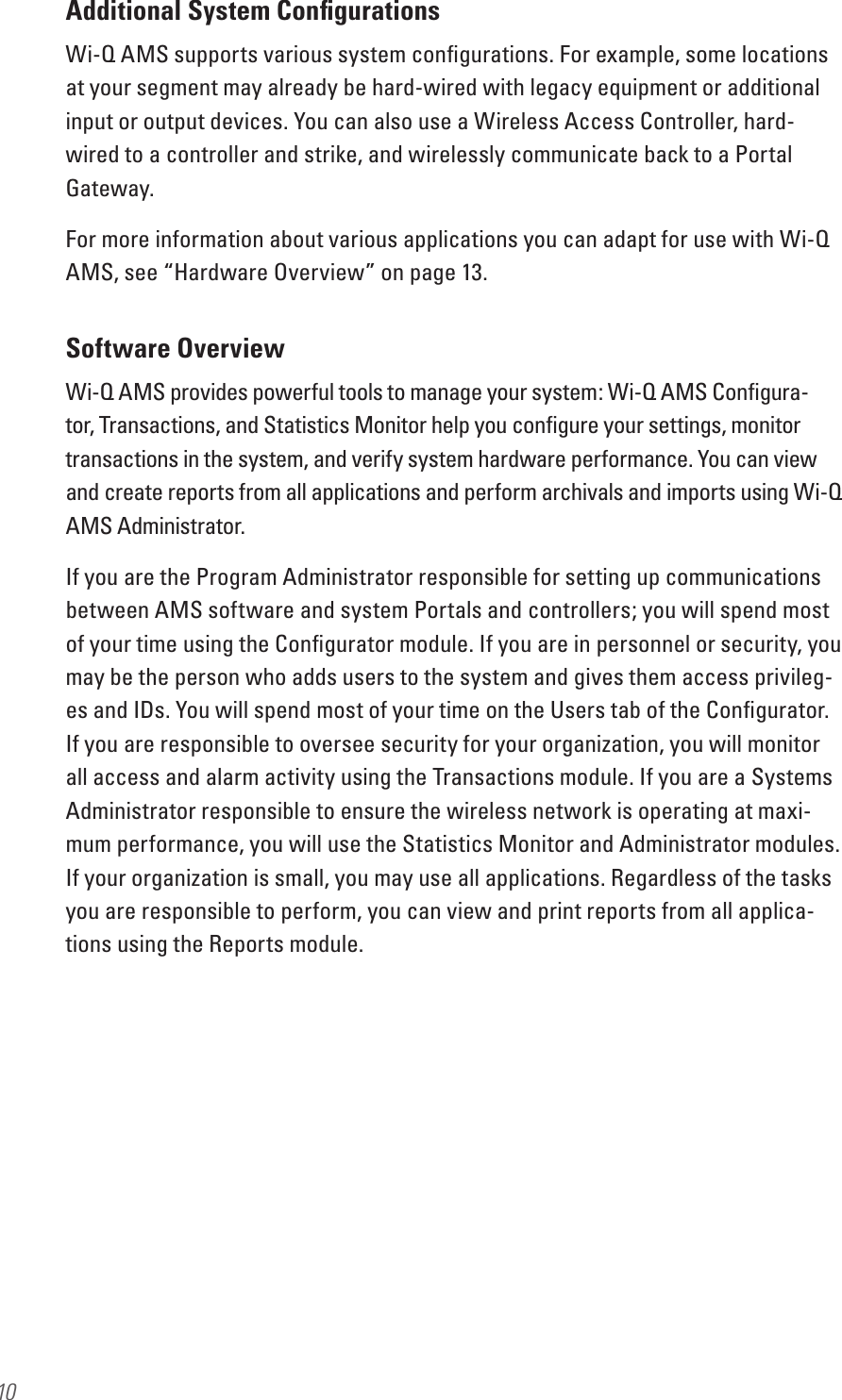 10Additional System ConﬁgurationsWi-Q AMS supports various system conﬁgurations. For example, some locations at your segment may already be hard-wired with legacy equipment or additional input or output devices. You can also use a Wireless Access Controller, hard-wired to a controller and strike, and wirelessly communicate back to a Portal Gateway.For more information about various applications you can adapt for use with Wi-Q AMS, see “Hardware Overview” on page 13.Software OverviewWi-Q AMS provides powerful tools to manage your system: Wi-Q AMS Conﬁgura-tor, Transactions, and Statistics Monitor help you conﬁgure your settings, monitor transactions in the system, and verify system hardware performance. You can view and create reports from all applications and perform archivals and imports using Wi-Q AMS Administrator.If you are the Program Administrator responsible for setting up communications between AMS software and system Portals and controllers; you will spend most of your time using the Conﬁgurator module. If you are in personnel or security, you may be the person who adds users to the system and gives them access privileg-es and IDs. You will spend most of your time on the Users tab of the Conﬁgurator. If you are responsible to oversee security for your organization, you will monitor all access and alarm activity using the Transactions module. If you are a Systems Administrator responsible to ensure the wireless network is operating at maxi-mum performance, you will use the Statistics Monitor and Administrator modules. If your organization is small, you may use all applications. Regardless of the tasks you are responsible to perform, you can view and print reports from all applica-tions using the Reports module. 