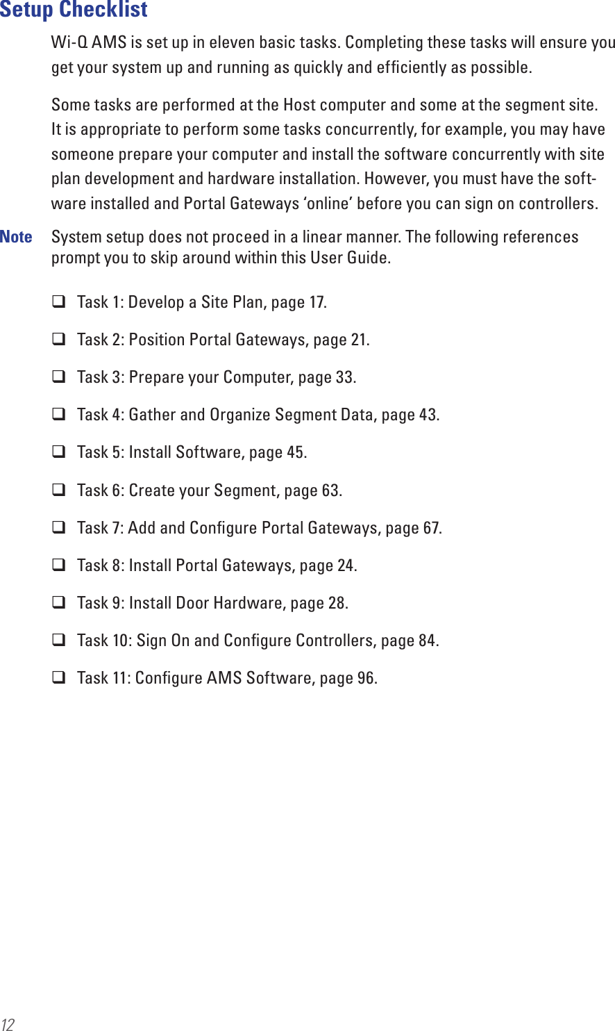 12Setup ChecklistWi-Q AMS is set up in eleven basic tasks. Completing these tasks will ensure you get your system up and running as quickly and efﬁciently as possible. Some tasks are performed at the Host computer and some at the segment site. It is appropriate to perform some tasks concurrently, for example, you may have someone prepare your computer and install the software concurrently with site plan development and hardware installation. However, you must have the soft-ware installed and Portal Gateways ‘online’ before you can sign on controllers.Note  System setup does not proceed in a linear manner. The following references prompt you to skip around within this User Guide. Task 1: Develop a Site Plan, page 17. Task 2: Position Portal Gateways, page 21. Task 3: Prepare your Computer, page 33. Task 4: Gather and Organize Segment Data, page 43. Task 5: Install Software, page 45. Task 6: Create your Segment, page 63. Task 7: Add and Conﬁgure Portal Gateways, page 67. Task 8: Install Portal Gateways, page 24. Task 9: Install Door Hardware, page 28. Task 10: Sign On and Conﬁgure Controllers, page 84. Task 11: Conﬁgure AMS Software, page 96.
