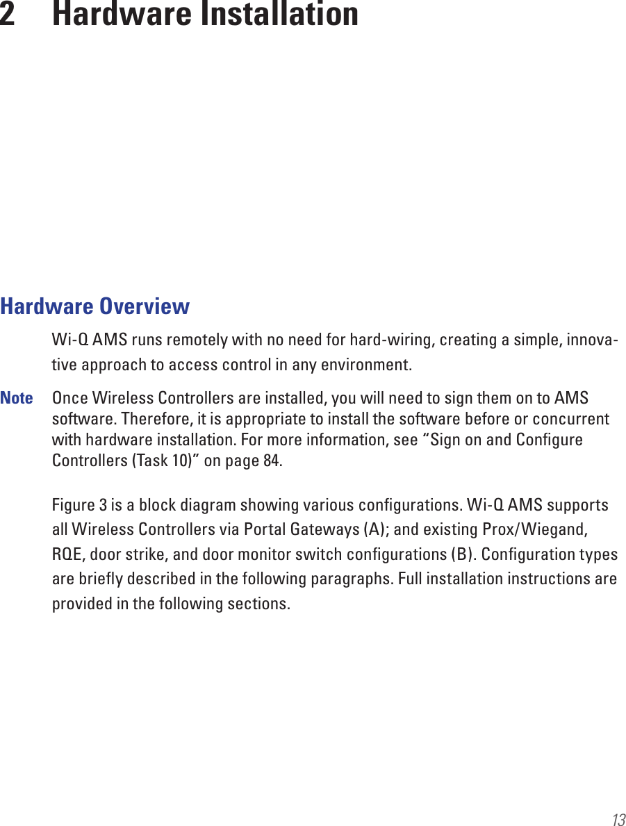132  Hardware InstallationHardware OverviewWi-Q AMS runs remotely with no need for hard-wiring, creating a simple, innova-tive approach to access control in any environment.Note  Once Wireless Controllers are installed, you will need to sign them on to AMS software. Therefore, it is appropriate to install the software before or concurrent with hardware installation. For more information, see “Sign on and Conﬁgure Controllers (Task 10)” on page 84.Figure 3 is a block diagram showing various conﬁgurations. Wi-Q AMS supports all Wireless Controllers via Portal Gateways (A); and existing Prox/Wiegand, RQE, door strike, and door monitor switch conﬁgurations (B). Conﬁguration types are brieﬂy described in the following paragraphs. Full installation instructions are provided in the following sections.