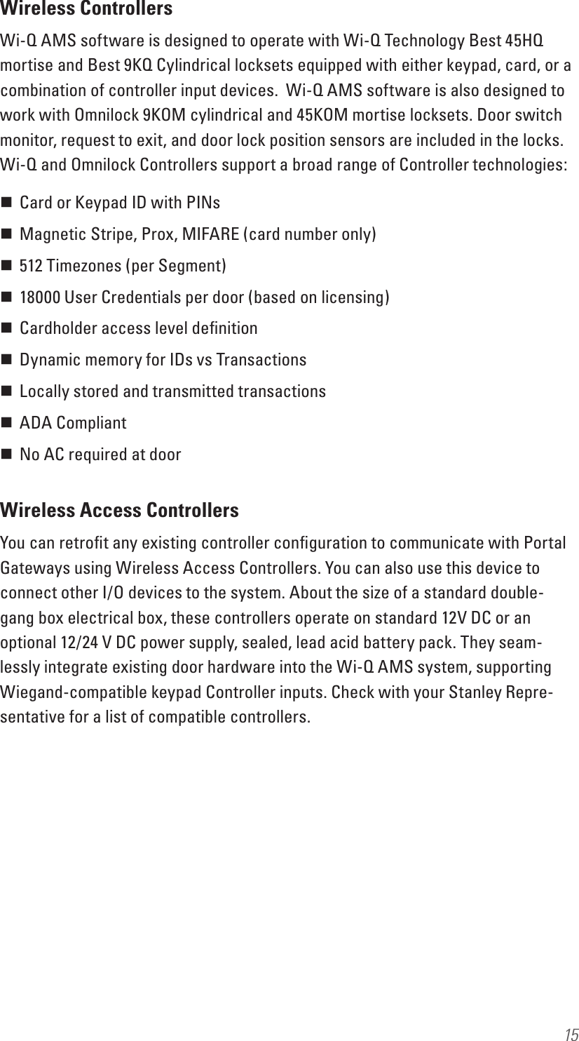 15Wireless ControllersWi-Q AMS software is designed to operate with Wi-Q Technology Best 45HQ mortise and Best 9KQ Cylindrical locksets equipped with either keypad, card, or a combination of controller input devices.  Wi-Q AMS software is also designed to work with Omnilock 9KOM cylindrical and 45KOM mortise locksets. Door switch monitor, request to exit, and door lock position sensors are included in the locks. Wi-Q and Omnilock Controllers support a broad range of Controller technologies: Card or Keypad ID with PINs  Magnetic Stripe, Prox, MIFARE (card number only)  512 Timezones (per Segment)  18000 User Credentials per door (based on licensing) Cardholder access level deﬁnition  Dynamic memory for IDs vs Transactions  Locally stored and transmitted transactions  ADA Compliant  No AC required at doorWireless Access ControllersYou can retroﬁt any existing controller conﬁguration to communicate with Portal Gateways using Wireless Access Controllers. You can also use this device to connect other I/O devices to the system. About the size of a standard double-gang box electrical box, these controllers operate on standard 12V DC or an optional 12/24 V DC power supply, sealed, lead acid battery pack. They seam-lessly integrate existing door hardware into the Wi-Q AMS system, supporting Wiegand-compatible keypad Controller inputs. Check with your Stanley Repre-sentative for a list of compatible controllers.