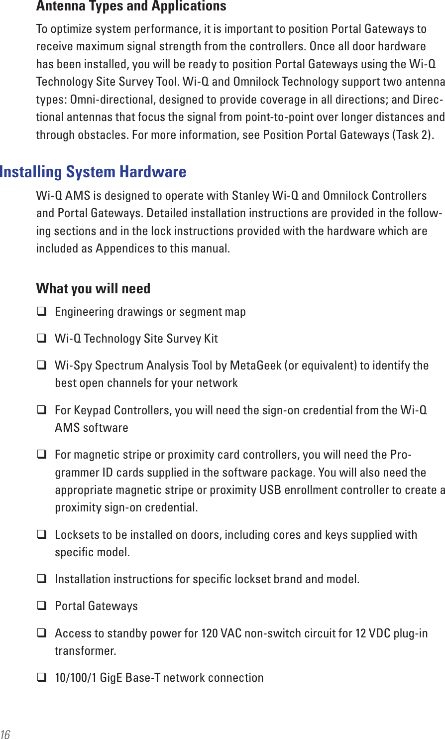 16Antenna Types and ApplicationsTo optimize system performance, it is important to position Portal Gateways to receive maximum signal strength from the controllers. Once all door hardware has been installed, you will be ready to position Portal Gateways using the Wi-Q Technology Site Survey Tool. Wi-Q and Omnilock Technology support two antenna types: Omni-directional, designed to provide coverage in all directions; and Direc-tional antennas that focus the signal from point-to-point over longer distances and through obstacles. For more information, see Position Portal Gateways (Task 2).Installing System HardwareWi-Q AMS is designed to operate with Stanley Wi-Q and Omnilock Controllers and Portal Gateways. Detailed installation instructions are provided in the follow-ing sections and in the lock instructions provided with the hardware which are included as Appendices to this manual. What you will need Engineering drawings or segment map Wi-Q Technology Site Survey Kit Wi-Spy Spectrum Analysis Tool by MetaGeek (or equivalent) to identify the best open channels for your network For Keypad Controllers, you will need the sign-on credential from the Wi-Q AMS software  For magnetic stripe or proximity card controllers, you will need the Pro-grammer ID cards supplied in the software package. You will also need the appropriate magnetic stripe or proximity USB enrollment controller to create a proximity sign-on credential. Locksets to be installed on doors, including cores and keys supplied with speciﬁc model. Installation instructions for speciﬁc lockset brand and model. Portal Gateways  Access to standby power for 120 VAC non-switch circuit for 12 VDC plug-in transformer. 10/100/1 GigE Base-T network connection
