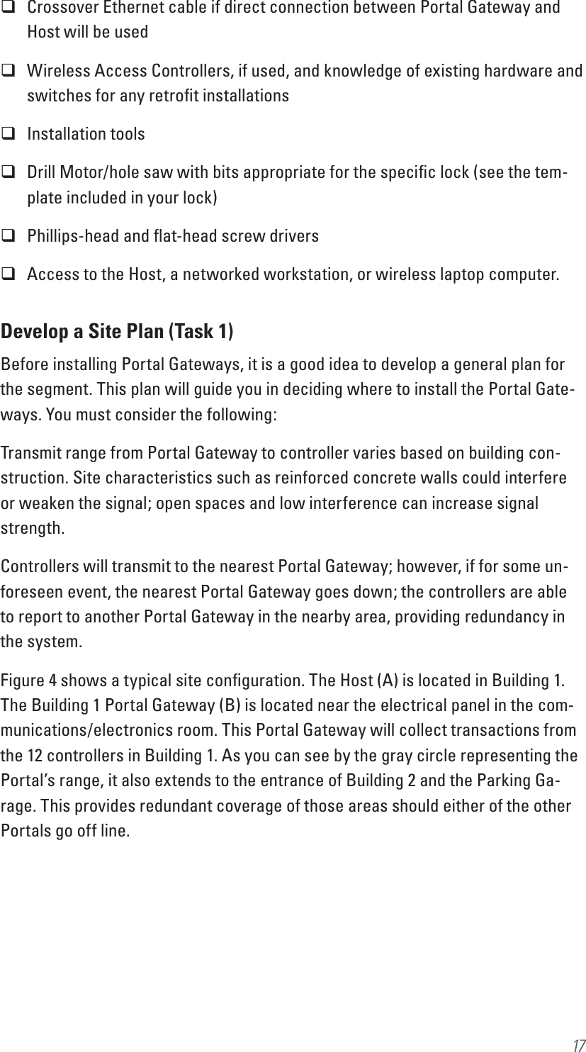 17 Crossover Ethernet cable if direct connection between Portal Gateway and Host will be used Wireless Access Controllers, if used, and knowledge of existing hardware and switches for any retroﬁt installations Installation tools  Drill Motor/hole saw with bits appropriate for the speciﬁc lock (see the tem-plate included in your lock) Phillips-head and ﬂat-head screw drivers Access to the Host, a networked workstation, or wireless laptop computer.Develop a Site Plan (Task 1)Before installing Portal Gateways, it is a good idea to develop a general plan for the segment. This plan will guide you in deciding where to install the Portal Gate-ways. You must consider the following:Transmit range from Portal Gateway to controller varies based on building con-struction. Site characteristics such as reinforced concrete walls could interfere or weaken the signal; open spaces and low interference can increase signal strength. Controllers will transmit to the nearest Portal Gateway; however, if for some un-foreseen event, the nearest Portal Gateway goes down; the controllers are able to report to another Portal Gateway in the nearby area, providing redundancy in the system.Figure 4 shows a typical site conﬁguration. The Host (A) is located in Building 1. The Building 1 Portal Gateway (B) is located near the electrical panel in the com-munications/electronics room. This Portal Gateway will collect transactions from the 12 controllers in Building 1. As you can see by the gray circle representing the Portal’s range, it also extends to the entrance of Building 2 and the Parking Ga-rage. This provides redundant coverage of those areas should either of the other Portals go off line.