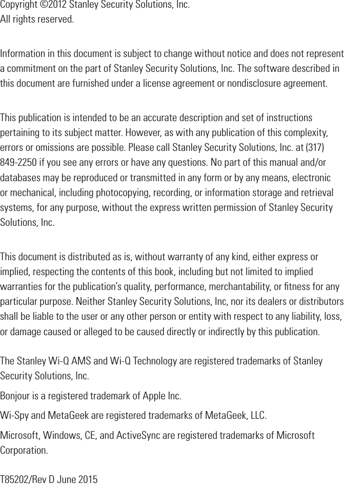 Copyright ©2012 Stanley Security Solutions, Inc. All rights reserved.Information in this document is subject to change without notice and does not represent a commitment on the part of Stanley Security Solutions, Inc. The software described in this document are furnished under a license agreement or nondisclosure agreement.This publication is intended to be an accurate description and set of instructions pertaining to its subject matter. However, as with any publication of this complexity, errors or omissions are possible. Please call Stanley Security Solutions, Inc. at (317) 849-2250 if you see any errors or have any questions. No part of this manual and/or databases may be reproduced or transmitted in any form or by any means, electronic or mechanical, including photocopying, recording, or information storage and retrieval systems, for any purpose, without the express written permission of Stanley Security Solutions, Inc.This document is distributed as is, without warranty of any kind, either express or implied, respecting the contents of this book, including but not limited to implied warranties for the publication’s quality, performance, merchantability, or ﬁtness for any particular purpose. Neither Stanley Security Solutions, Inc, nor its dealers or distributors shall be liable to the user or any other person or entity with respect to any liability, loss, or damage caused or alleged to be caused directly or indirectly by this publication.The Stanley Wi-Q AMS and Wi-Q Technology are registered trademarks of Stanley Security Solutions, Inc.Bonjour is a registered trademark of Apple Inc.Wi-Spy and MetaGeek are registered trademarks of MetaGeek, LLC.Microsoft, Windows, CE, and ActiveSync are registered trademarks of Microsoft Corporation.T85202/Rev D June 2015