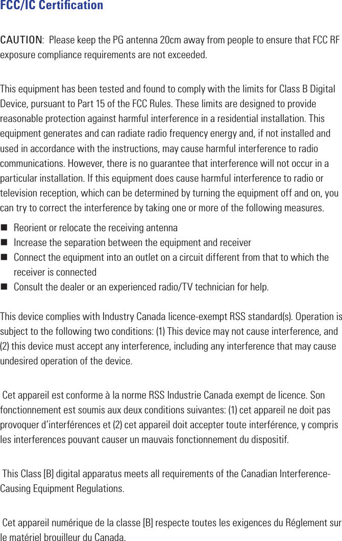 FCC/IC CertiﬁcationCAUTION:  Please keep the PG antenna 20cm away from people to ensure that FCC RF exposure compliance requirements are not exceeded.This equipment has been tested and found to comply with the limits for Class B Digital Device, pursuant to Part 15 of the FCC Rules. These limits are designed to provide reasonable protection against harmful interference in a residential installation. This equipment generates and can radiate radio frequency energy and, if not installed and used in accordance with the instructions, may cause harmful interference to radio communications. However, there is no guarantee that interference will not occur in a particular installation. If this equipment does cause harmful interference to radio or television reception, which can be determined by turning the equipment off and on, you can try to correct the interference by taking one or more of the following measures. Reorient or relocate the receiving antenna Increase the separation between the equipment and receiver Connect the equipment into an outlet on a circuit different from that to which the receiver is connected Consult the dealer or an experienced radio/TV technician for help.This device complies with Industry Canada licence-exempt RSS standard(s). Operation is subject to the following two conditions: (1) This device may not cause interference, and (2) this device must accept any interference, including any interference that may cause undesired operation of the device. Cet appareil est conforme à la norme RSS Industrie Canada exempt de licence. Son fonctionnement est soumis aux deux conditions suivantes: (1) cet appareil ne doit pas provoquer d’interférences et (2) cet appareil doit accepter toute interférence, y compris les interferences pouvant causer un mauvais fonctionnement du dispositif. This Class [B] digital apparatus meets all requirements of  the Canadian Interference-Causing Equipment Regulations. Cet appareil numérique de la classe [B] respecte toutes les exigences du Réglement sur le matériel brouilleur du Canada.