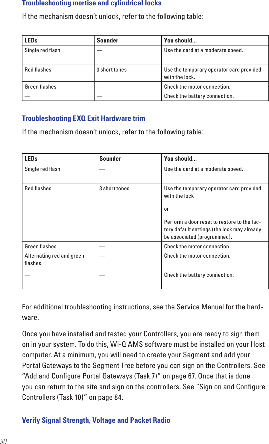 30Troubleshooting mortise and cylindrical locksIf the mechanism doesn’t unlock, refer to the following table:Troubleshooting EXQ Exit Hardware trimIf the mechanism doesn’t unlock, refer to the following table:For additional troubleshooting instructions, see the Service Manual for the hard-ware.Once you have installed and tested your Controllers, you are ready to sign them on in your system. To do this, Wi-Q AMS software must be installed on your Host computer. At a minimum, you will need to create your Segment and add your Portal Gateways to the Segment Tree before you can sign on the Controllers. See “Add and Conﬁgure Portal Gateways (Task 7)” on page 67. Once that is done you can return to the site and sign on the controllers. See “Sign on and Conﬁgure Controllers (Task 10)” on page 84. Verify Signal Strength, Voltage and Packet RadioLEDs Sounder You should...Single red ﬂash — Use the card at a moderate speed.Red ﬂashes 3 short tones Use the temporary operator card provided with the lock.Green ﬂashes —Check the motor connection.— — Check the battery connection.LEDs Sounder You should...Single red ﬂash — Use the card at a moderate speed.Red ﬂashes 3 short tones Use the temporary operator card provided with the lockorPerform a door reset to restore to the fac-tory default settings (the lock may already be associated (programmed).Green ﬂashes —Check the motor connection.Alternating red and green ﬂashes—Check the motor connection.— — Check the battery connection.
