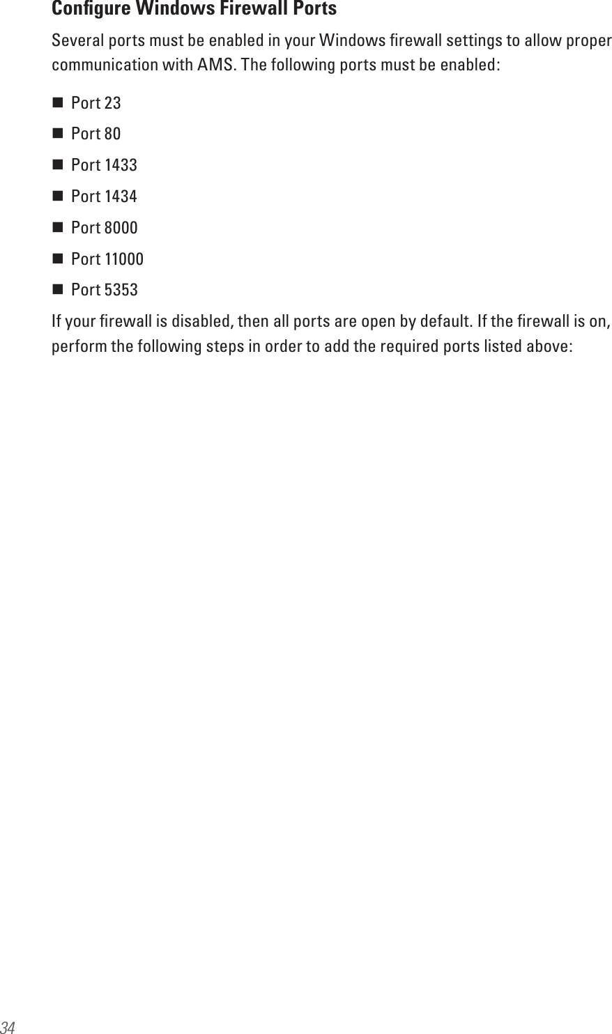 34Conﬁgure Windows Firewall PortsSeveral ports must be enabled in your Windows ﬁrewall settings to allow proper communication with AMS. The following ports must be enabled: Port 23 Port 80 Port 1433 Port 1434  Port 8000 Port 11000 Port 5353If your ﬁrewall is disabled, then all ports are open by default. If the ﬁrewall is on, perform the following steps in order to add the required ports listed above: