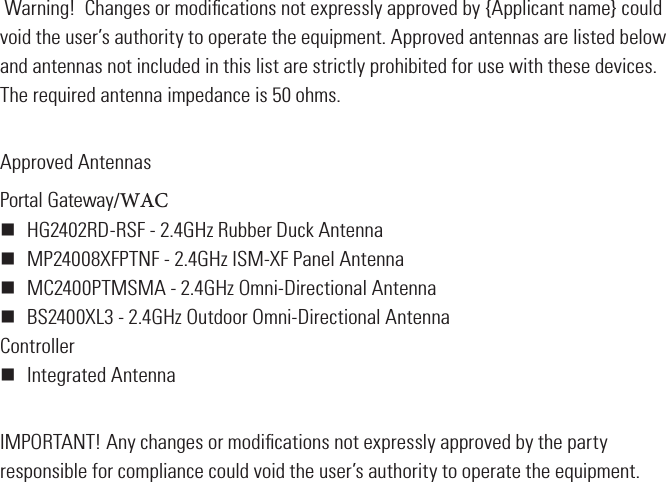  Warning!  Changes or modiﬁcations not expressly approved by {Applicant name} could void the user’s authority to operate the equipment. Approved antennas are listed below and antennas not included in this list are strictly prohibited for use with these devices.  The required antenna impedance is 50 ohms.Approved AntennasPortal Gateway/WAC HG2402RD-RSF - 2.4GHz Rubber Duck Antenna MP24008XFPTNF - 2.4GHz ISM-XF Panel Antenna MC2400PTMSMA - 2.4GHz Omni-Directional Antenna BS2400XL3 - 2.4GHz Outdoor Omni-Directional AntennaController Integrated AntennaIMPORTANT! Any changes or modiﬁcations not expressly approved by the party responsible for compliance could void the user’s authority to operate the equipment.
