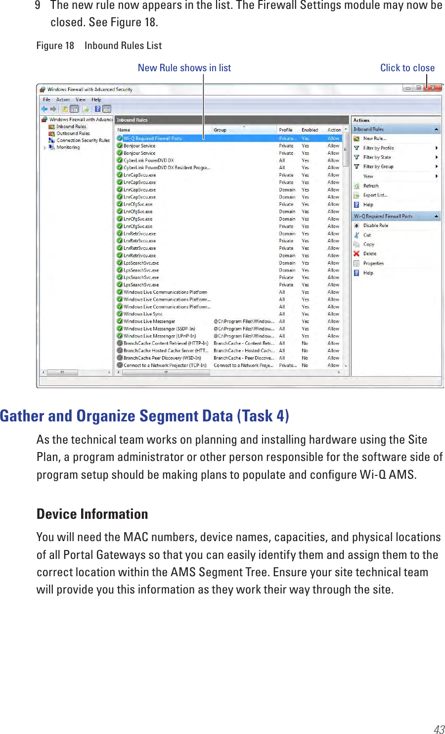439  The new rule now appears in the list. The Firewall Settings module may now be closed. See Figure 18.Figure 18  Inbound Rules ListGather and Organize Segment Data (Task 4)As the technical team works on planning and installing hardware using the Site Plan, a program administrator or other person responsible for the software side of program setup should be making plans to populate and conﬁgure Wi-Q AMS. Device InformationYou will need the MAC numbers, device names, capacities, and physical locations of all Portal Gateways so that you can easily identify them and assign them to the correct location within the AMS Segment Tree. Ensure your site technical team will provide you this information as they work their way through the site. New Rule shows in list Click to close