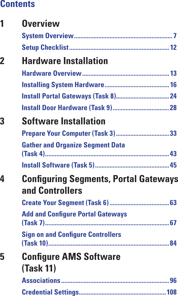 Contents1  OverviewSystem Overview ............................................................. 7Setup Checklist .............................................................. 122  Hardware InstallationHardware Overview ...................................................... 13Installing System Hardware ........................................ 16Install Portal Gateways (Task 8)................................. 24Install Door Hardware (Task 9) ................................... 283  Software InstallationPrepare Your Computer (Task 3) .................................33Gather and Organize Segment Data (Task 4) .............................................................................43Install Software (Task 5) .............................................. 454  Conﬁguring Segments, Portal Gateways and ControllersCreate Your Segment (Task 6) ..................................... 63Add and Conﬁgure Portal Gateways (Task 7) .............................................................................67Sign on and Conﬁgure Controllers (Task 10) ...........................................................................845  Conﬁgure AMS Software (Task 11)Associations ................................................................... 96Credential Settings ...................................................... 108