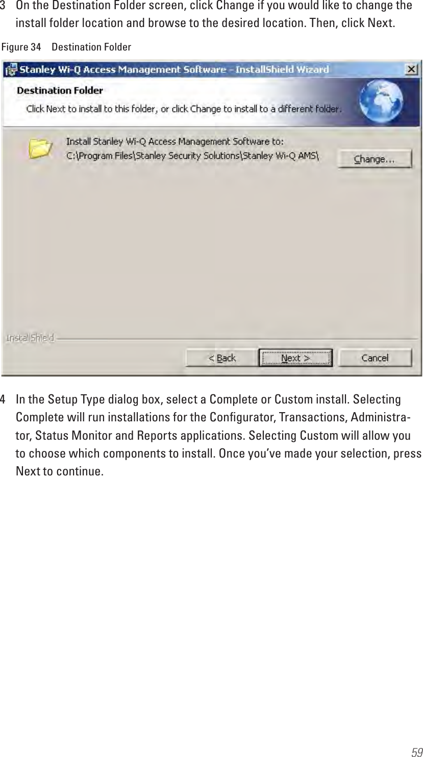 593  On the Destination Folder screen, click Change if you would like to change the install folder location and browse to the desired location. Then, click Next.Figure 34  Destination Folder4  In the Setup Type dialog box, select a Complete or Custom install. Selecting Complete will run installations for the Conﬁgurator, Transactions, Administra-tor, Status Monitor and Reports applications. Selecting Custom will allow you to choose which components to install. Once you’ve made your selection, press Next to continue.