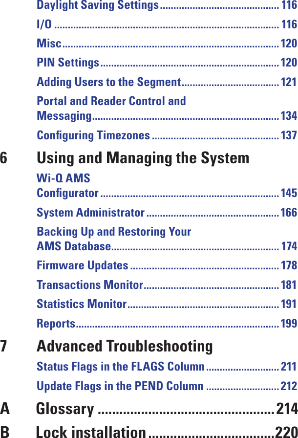 Daylight Saving Settings ............................................ 116I/O ................................................................................... 116Misc ................................................................................ 120PIN Settings ..................................................................120Adding Users to the Segment .................................... 121Portal and Reader Control and Messaging ..................................................................... 134Conﬁguring Timezones ............................................... 1376  Using and Managing the SystemWi-Q AMS  Conﬁgurator ..................................................................145System Administrator ................................................. 166Backing Up and Restoring Your AMS Database.............................................................. 174Firmware Updates ....................................................... 178Transactions Monitor .................................................. 181Statistics Monitor ........................................................ 191Reports ...........................................................................1997  Advanced TroubleshootingStatus Flags in the FLAGS Column ........................... 211Update Flags in the PEND Column ........................... 212A  Glossary .................................................214B  Lock installation ...................................220