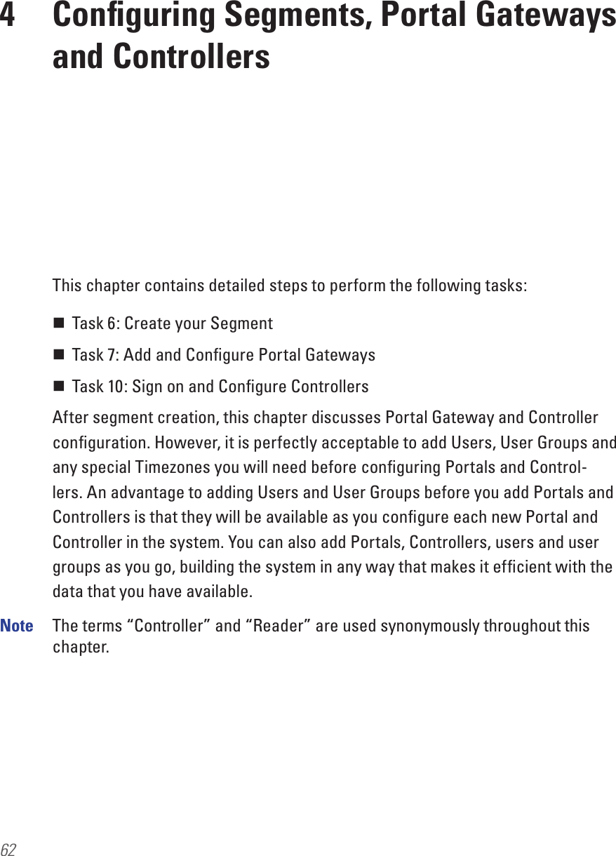624  Conﬁguring Segments, Portal Gateways and ControllersThis chapter contains detailed steps to perform the following tasks: Task 6: Create your Segment Task 7: Add and Conﬁgure Portal Gateways Task 10: Sign on and Conﬁgure ControllersAfter segment creation, this chapter discusses Portal Gateway and Controller conﬁguration. However, it is perfectly acceptable to add Users, User Groups and any special Timezones you will need before conﬁguring Portals and Control-lers. An advantage to adding Users and User Groups before you add Portals and Controllers is that they will be available as you conﬁgure each new Portal and Controller in the system. You can also add Portals, Controllers, users and user groups as you go, building the system in any way that makes it efﬁcient with the data that you have available.Note  The terms “Controller” and “Reader” are used synonymously throughout this chapter. 