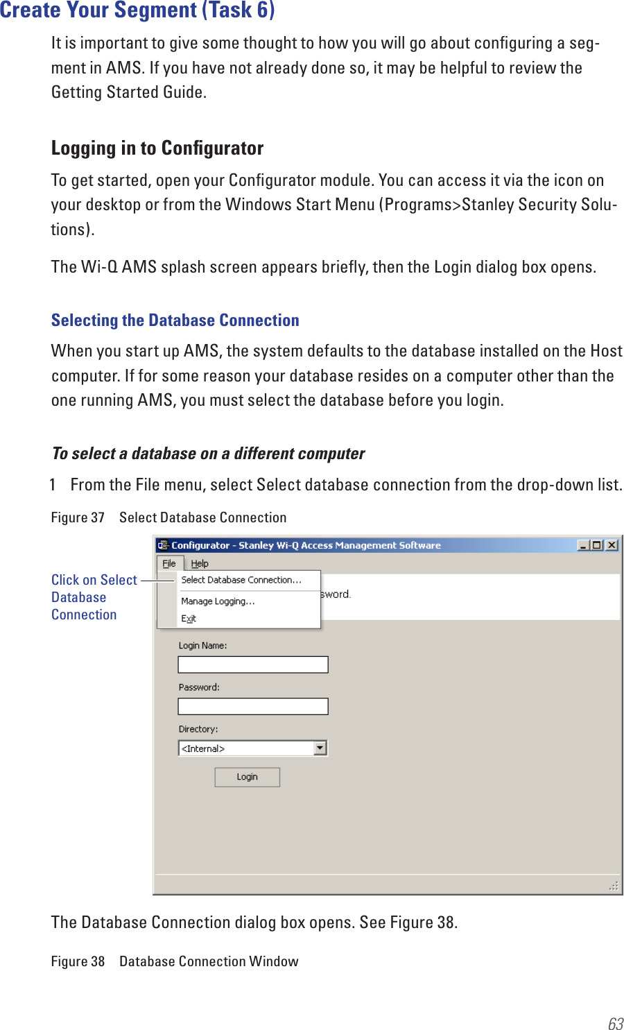 63Create Your Segment (Task 6)It is important to give some thought to how you will go about conﬁguring a seg-ment in AMS. If you have not already done so, it may be helpful to review the Getting Started Guide.Logging in to ConﬁguratorTo get started, open your Conﬁgurator module. You can access it via the icon on your desktop or from the Windows Start Menu (Programs&gt;Stanley Security Solu-tions).The Wi-Q AMS splash screen appears brieﬂy, then the Login dialog box opens. Selecting the Database ConnectionWhen you start up AMS, the system defaults to the database installed on the Host computer. If for some reason your database resides on a computer other than the one running AMS, you must select the database before you login.To select a database on a different computer1  From the File menu, select Select database connection from the drop-down list. Figure 37  Select Database ConnectionThe Database Connection dialog box opens. See Figure 38.Figure 38  Database Connection WindowClick on Select Database Connection