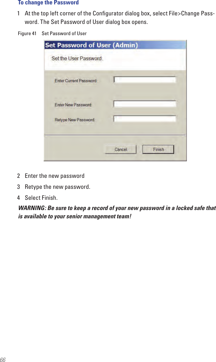 66To change the Password1  At the top left corner of the Conﬁgurator dialog box, select File&gt;Change Pass-word. The Set Password of User dialog box opens.Figure 41  Set Password of User2  Enter the new password3  Retype the new password.4  Select Finish.WARNING: Be sure to keep a record of your new password in a locked safe that is available to your senior management team!