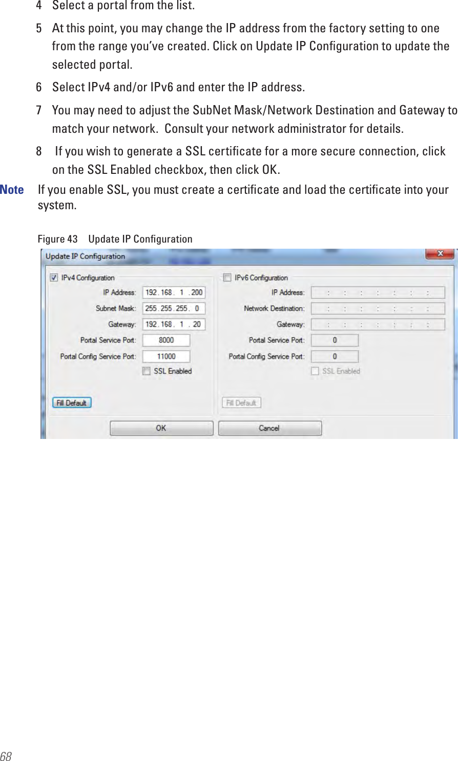 684  Select a portal from the list.5  At this point, you may change the IP address from the factory setting to one from the range you’ve created. Click on Update IP Conﬁguration to update the selected portal. 6  Select IPv4 and/or IPv6 and enter the IP address.7  You may need to adjust the SubNet Mask/Network Destination and Gateway to match your network.  Consult your network administrator for details.8   If you wish to generate a SSL certiﬁcate for a more secure connection, click on the SSL Enabled checkbox, then click OK. Note  If you enable SSL, you must create a certiﬁcate and load the certiﬁcate into your system.Figure 43  Update IP Conﬁguration
