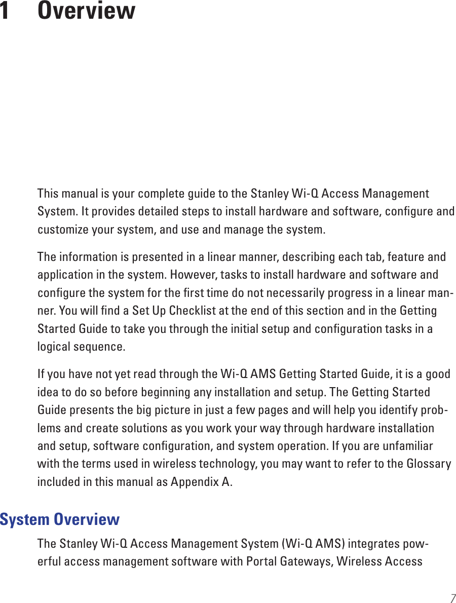 7This manual is your complete guide to the Stanley Wi-Q Access Management System. It provides detailed steps to install hardware and software, conﬁgure and customize your system, and use and manage the system. The information is presented in a linear manner, describing each tab, feature and application in the system. However, tasks to install hardware and software and conﬁgure the system for the ﬁrst time do not necessarily progress in a linear man-ner. You will ﬁnd a Set Up Checklist at the end of this section and in the Getting Started Guide to take you through the initial setup and conﬁguration tasks in a logical sequence. If you have not yet read through the Wi-Q AMS Getting Started Guide, it is a good idea to do so before beginning any installation and setup. The Getting Started Guide presents the big picture in just a few pages and will help you identify prob-lems and create solutions as you work your way through hardware installation and setup, software conﬁguration, and system operation. If you are unfamiliar with the terms used in wireless technology, you may want to refer to the Glossary included in this manual as Appendix A.System OverviewThe Stanley Wi-Q Access Management System (Wi-Q AMS) integrates pow-erful access management software with Portal Gateways, Wireless Access 1  Overview