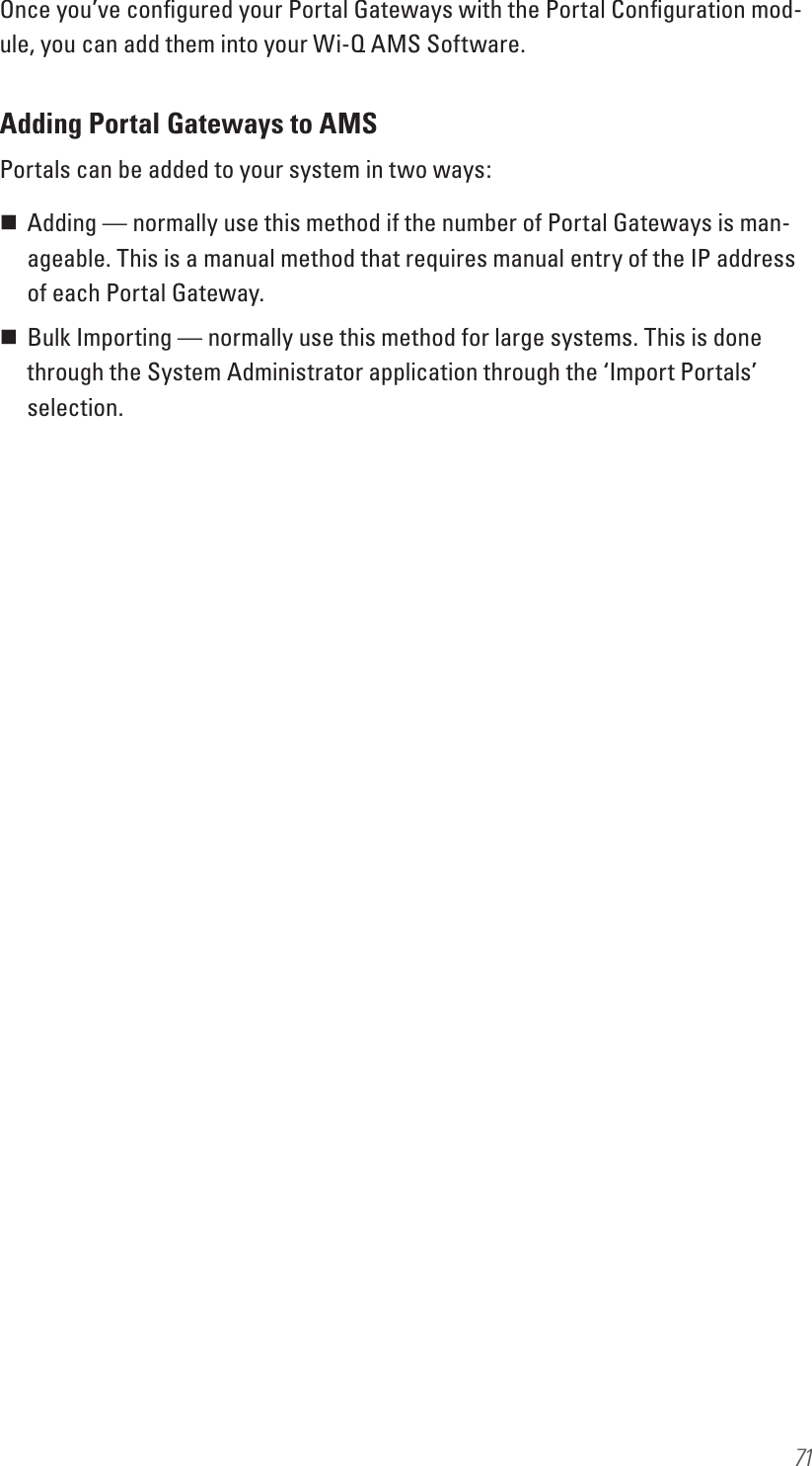 71Once you’ve conﬁgured your Portal Gateways with the Portal Conﬁguration mod-ule, you can add them into your Wi-Q AMS Software.Adding Portal Gateways to AMSPortals can be added to your system in two ways: Adding — normally use this method if the number of Portal Gateways is man-ageable. This is a manual method that requires manual entry of the IP address of each Portal Gateway. Bulk Importing — normally use this method for large systems. This is done through the System Administrator application through the ‘Import Portals’ selection.
