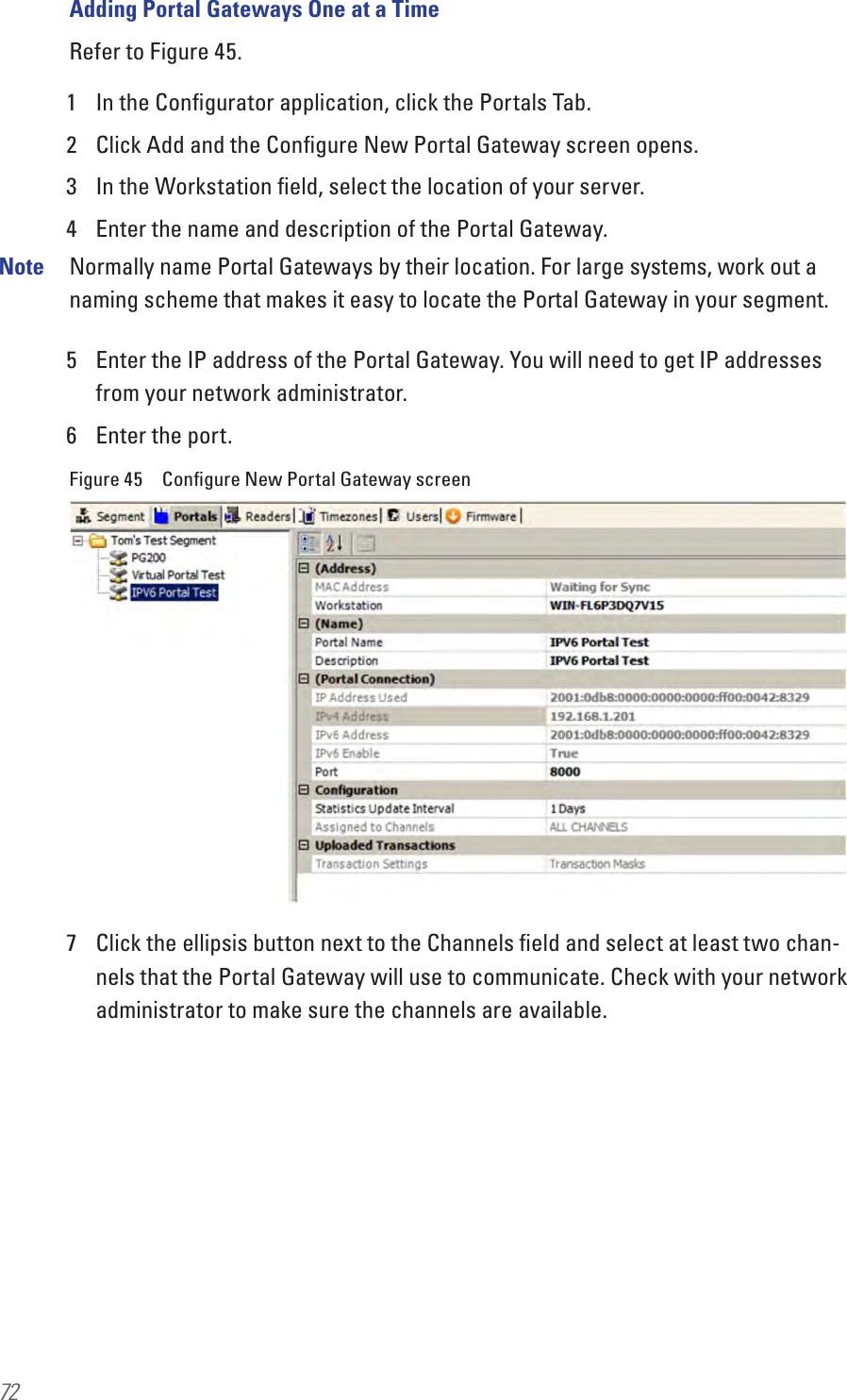 72Adding Portal Gateways One at a TimeRefer to Figure 45.1  In the Conﬁgurator application, click the Portals Tab.2  Click Add and the Conﬁgure New Portal Gateway screen opens.3  In the Workstation ﬁeld, select the location of your server.4  Enter the name and description of the Portal Gateway. Note  Normally name Portal Gateways by their location. For large systems, work out a naming scheme that makes it easy to locate the Portal Gateway in your segment.5  Enter the IP address of the Portal Gateway. You will need to get IP addresses from your network administrator.6  Enter the port.Figure 45  Conﬁgure New Portal Gateway screen7  Click the ellipsis button next to the Channels ﬁeld and select at least two chan-nels that the Portal Gateway will use to communicate. Check with your network administrator to make sure the channels are available.