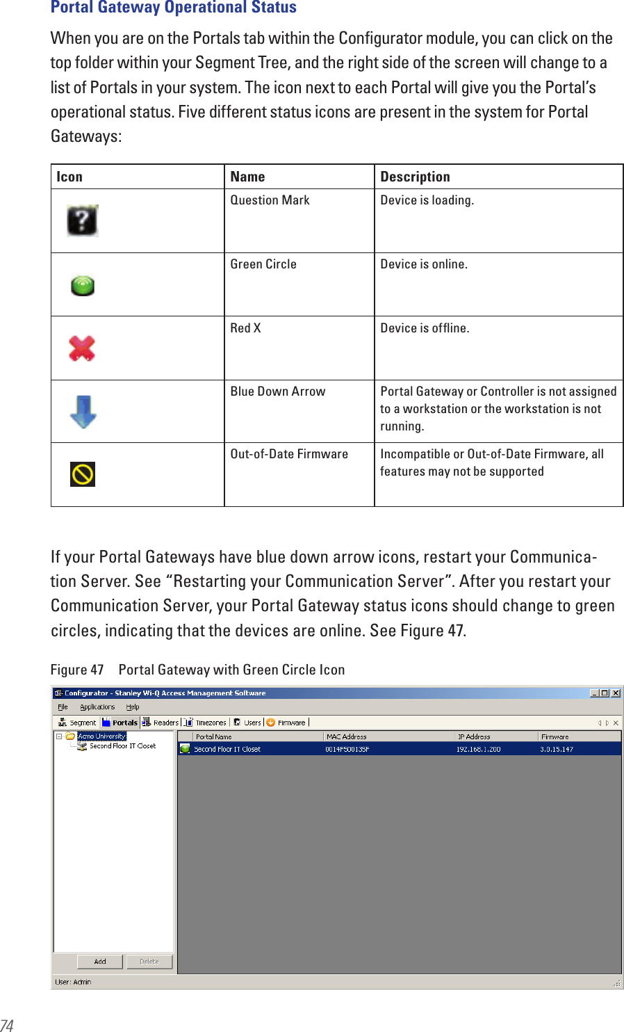 74Portal Gateway Operational StatusWhen you are on the Portals tab within the Conﬁgurator module, you can click on the top folder within your Segment Tree, and the right side of the screen will change to a list of Portals in your system. The icon next to each Portal will give you the Portal’s operational status. Five different status icons are present in the system for Portal Gateways:If your Portal Gateways have blue down arrow icons, restart your Communica-tion Server. See “Restarting your Communication Server”. After you restart your Communication Server, your Portal Gateway status icons should change to green circles, indicating that the devices are online. See Figure 47.Figure 47  Portal Gateway with Green Circle IconIcon Name DescriptionQuestion Mark Device is loading.Green Circle Device is online.Red X Device is ofﬂine.Blue Down Arrow Portal Gateway or Controller is not assigned to a workstation or the workstation is not running.Out-of-Date Firmware Incompatible or Out-of-Date Firmware, all features may not be supported