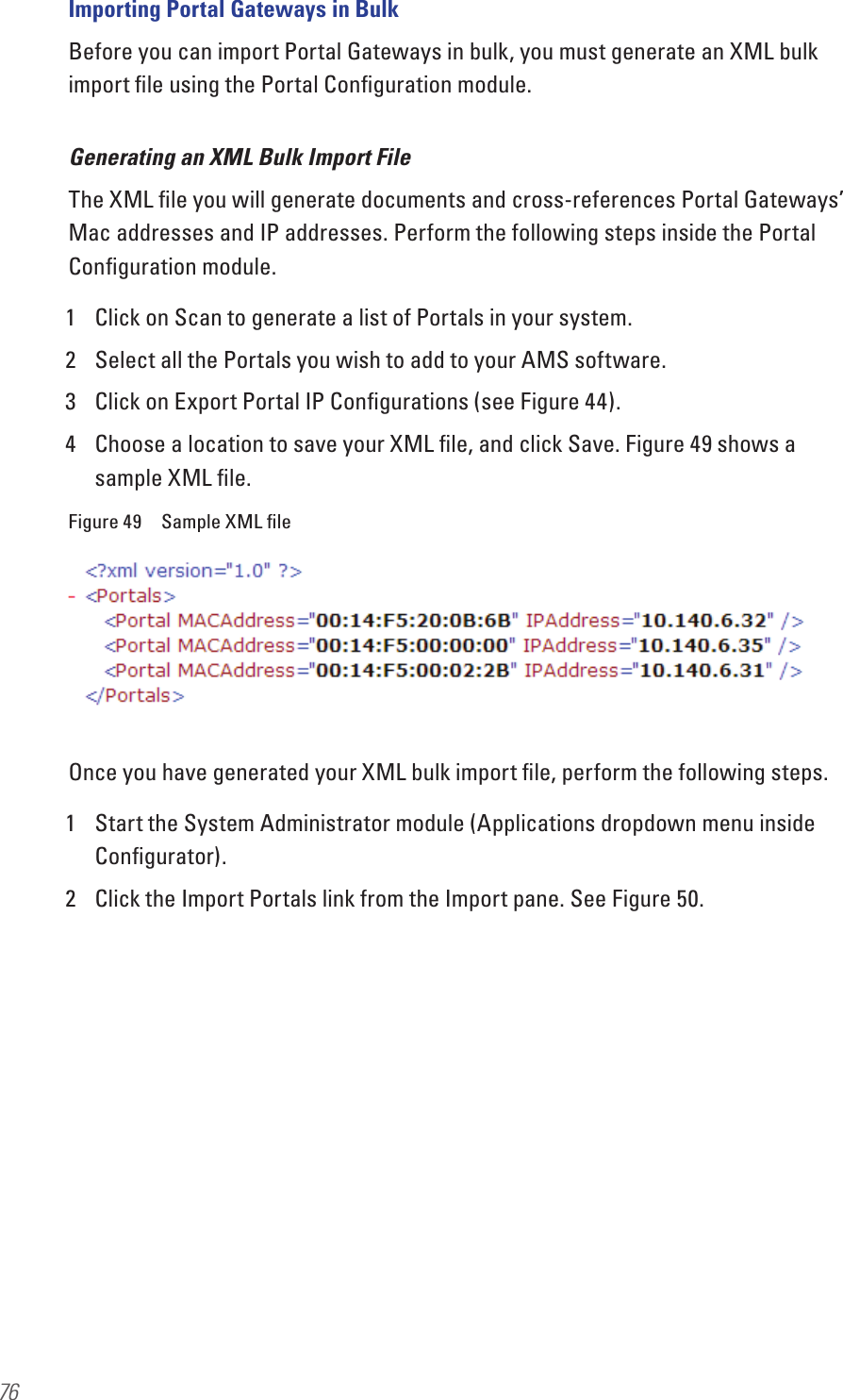 76Importing Portal Gateways in BulkBefore you can import Portal Gateways in bulk, you must generate an XML bulk import ﬁle using the Portal Conﬁguration module.Generating an XML Bulk Import FileThe XML ﬁle you will generate documents and cross-references Portal Gateways’ Mac addresses and IP addresses. Perform the following steps inside the Portal Conﬁguration module.1  Click on Scan to generate a list of Portals in your system.2  Select all the Portals you wish to add to your AMS software. 3  Click on Export Portal IP Conﬁgurations (see Figure 44).4  Choose a location to save your XML ﬁle, and click Save. Figure 49 shows a sample XML ﬁle.Figure 49  Sample XML ﬁleOnce you have generated your XML bulk import ﬁle, perform the following steps.1  Start the System Administrator module (Applications dropdown menu inside Conﬁgurator).2  Click the Import Portals link from the Import pane. See Figure 50.