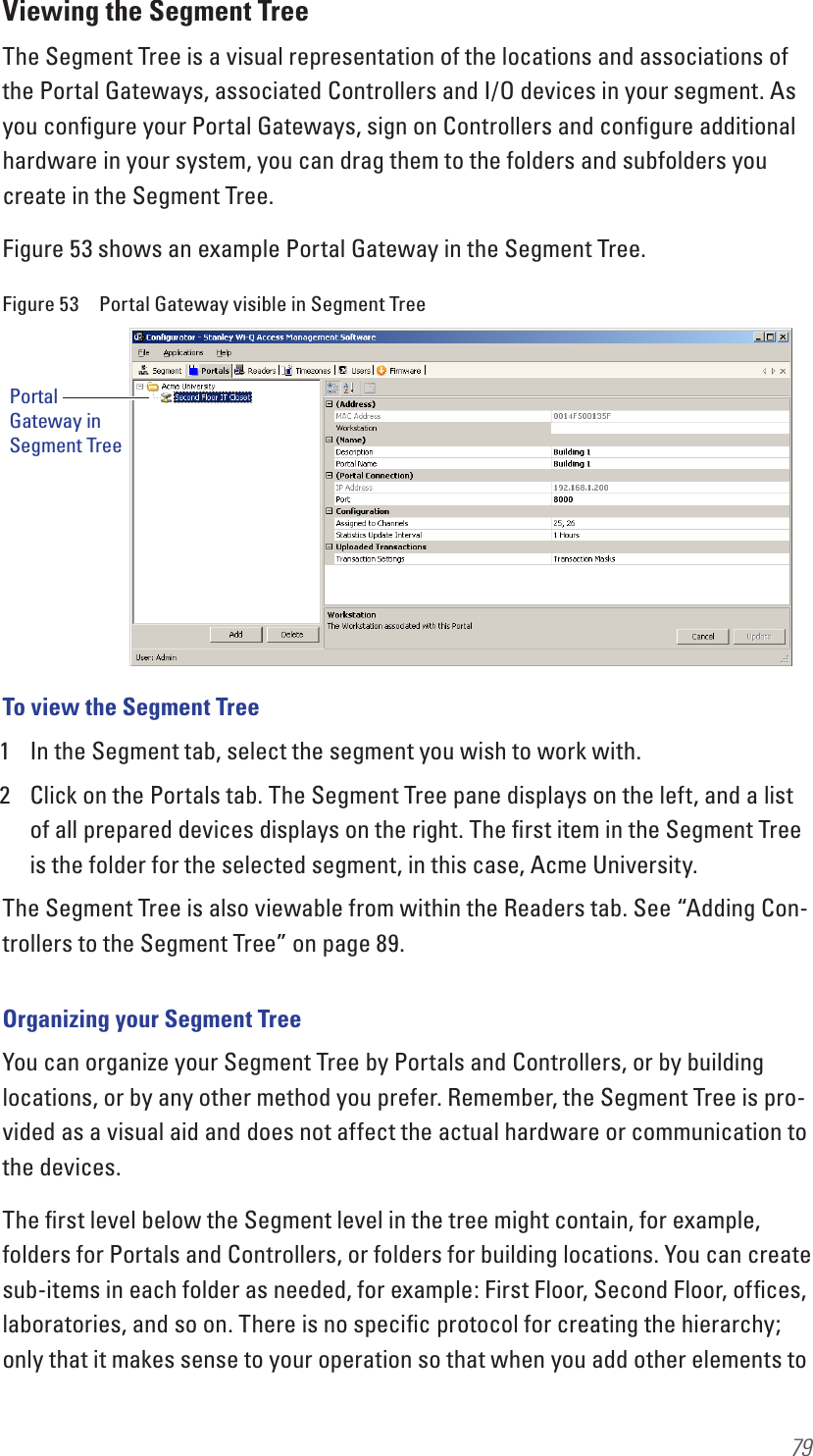 79Viewing the Segment TreeThe Segment Tree is a visual representation of the locations and associations of the Portal Gateways, associated Controllers and I/O devices in your segment. As you conﬁgure your Portal Gateways, sign on Controllers and conﬁgure additional hardware in your system, you can drag them to the folders and subfolders you create in the Segment Tree. Figure 53 shows an example Portal Gateway in the Segment Tree.Figure 53  Portal Gateway visible in Segment TreeTo view the Segment Tree1  In the Segment tab, select the segment you wish to work with.2  Click on the Portals tab. The Segment Tree pane displays on the left, and a list of all prepared devices displays on the right. The ﬁrst item in the Segment Tree is the folder for the selected segment, in this case, Acme University.The Segment Tree is also viewable from within the Readers tab. See “Adding Con-trollers to the Segment Tree” on page 89. Organizing your Segment TreeYou can organize your Segment Tree by Portals and Controllers, or by building locations, or by any other method you prefer. Remember, the Segment Tree is pro-vided as a visual aid and does not affect the actual hardware or communication to the devices. The ﬁrst level below the Segment level in the tree might contain, for example, folders for Portals and Controllers, or folders for building locations. You can create sub-items in each folder as needed, for example: First Floor, Second Floor, ofﬁces, laboratories, and so on. There is no speciﬁc protocol for creating the hierarchy; only that it makes sense to your operation so that when you add other elements to Portal Gateway in Segment Tree