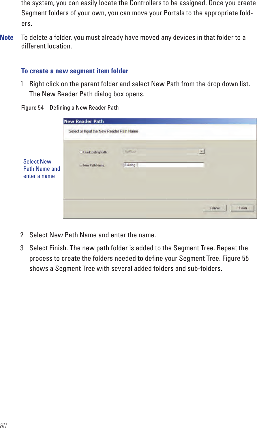 80the system, you can easily locate the Controllers to be assigned. Once you create Segment folders of your own, you can move your Portals to the appropriate fold-ers.Note  To delete a folder, you must already have moved any devices in that folder to a different location.To create a new segment item folder1  Right click on the parent folder and select New Path from the drop down list. The New Reader Path dialog box opens.Figure 54  Deﬁning a New Reader Path2  Select New Path Name and enter the name.3  Select Finish. The new path folder is added to the Segment Tree. Repeat the process to create the folders needed to deﬁne your Segment Tree. Figure 55 shows a Segment Tree with several added folders and sub-folders.Select New Path Name and enter a name
