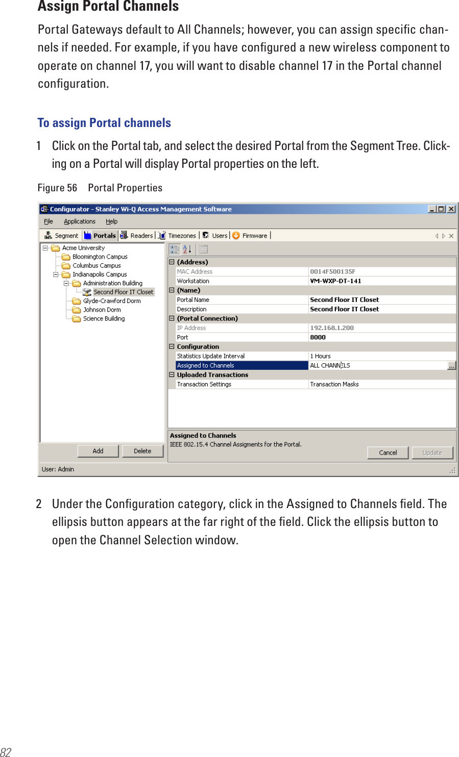 82Assign Portal ChannelsPortal Gateways default to All Channels; however, you can assign speciﬁc chan-nels if needed. For example, if you have conﬁgured a new wireless component to operate on channel 17, you will want to disable channel 17 in the Portal channel conﬁguration.To assign Portal channels1  Click on the Portal tab, and select the desired Portal from the Segment Tree. Click-ing on a Portal will display Portal properties on the left.Figure 56  Portal Properties2  Under the Conﬁguration category, click in the Assigned to Channels ﬁeld. The ellipsis button appears at the far right of the ﬁeld. Click the ellipsis button to open the Channel Selection window.
