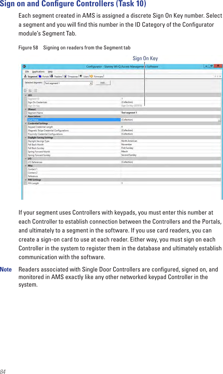 84Sign on and Conﬁgure Controllers (Task 10)Each segment created in AMS is assigned a discrete Sign On Key number. Select a segment and you will ﬁnd this number in the ID Category of the Conﬁgurator module’s Segment Tab.Figure 58  Signing on readers from the Segment tabIf your segment uses Controllers with keypads, you must enter this number at each Controller to establish connection between the Controllers and the Portals, and ultimately to a segment in the software. If you use card readers, you can create a sign-on card to use at each reader. Either way, you must sign on each Controller in the system to register them in the database and ultimately establish communication with the software.Note  Readers associated with Single Door Controllers are conﬁgured, signed on, and monitored in AMS exactly like any other networked keypad Controller in the system.