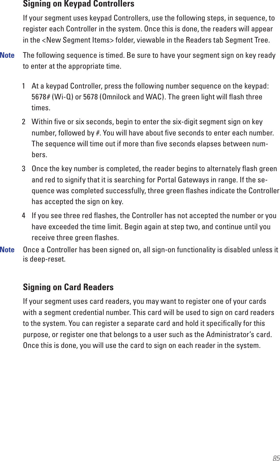 85Signing on Keypad ControllersIf your segment uses keypad Controllers, use the following steps, in sequence, to register each Controller in the system. Once this is done, the readers will appear in the &lt;New Segment Items&gt; folder, viewable in the Readers tab Segment Tree.Note  The following sequence is timed. Be sure to have your segment sign on key ready to enter at the appropriate time. 1  At a keypad Controller, press the following number sequence on the keypad: 5678# (Wi-Q) or 5678 (Omnilock and WAC). The green light will ﬂash three times.2  Within ﬁve or six seconds, begin to enter the six-digit segment sign on key number, followed by #. You will have about ﬁve seconds to enter each number. The sequence will time out if more than ﬁve seconds elapses between num-bers.3  Once the key number is completed, the reader begins to alternately ﬂash green and red to signify that it is searching for Portal Gateways in range. If the se-quence was completed successfully, three green ﬂashes indicate the Controller has accepted the sign on key.4  If you see three red ﬂashes, the Controller has not accepted the number or you have exceeded the time limit. Begin again at step two, and continue until you receive three green ﬂashes.Note  Once a Controller has been signed on, all sign-on functionality is disabled unless it is deep-reset.Signing on Card ReadersIf your segment uses card readers, you may want to register one of your cards with a segment credential number. This card will be used to sign on card readers to the system. You can register a separate card and hold it speciﬁcally for this purpose, or register one that belongs to a user such as the Administrator’s card. Once this is done, you will use the card to sign on each reader in the system.