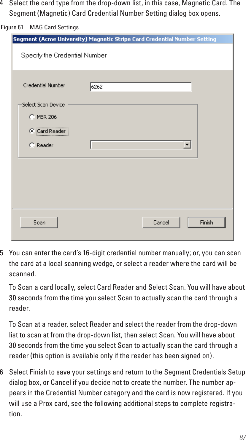 874  Select the card type from the drop-down list, in this case, Magnetic Card. The Segment (Magnetic) Card Credential Number Setting dialog box opens.Figure 61  MAG Card Settings5  You can enter the card’s 16-digit credential number manually; or, you can scan the card at a local scanning wedge, or select a reader where the card will be scanned. To Scan a card locally, select Card Reader and Select Scan. You will have about 30 seconds from the time you select Scan to actually scan the card through a reader.To Scan at a reader, select Reader and select the reader from the drop-down list to scan at from the drop-down list, then select Scan. You will have about 30 seconds from the time you select Scan to actually scan the card through a reader (this option is available only if the reader has been signed on).6  Select Finish to save your settings and return to the Segment Credentials Setup dialog box, or Cancel if you decide not to create the number. The number ap-pears in the Credential Number category and the card is now registered. If you will use a Prox card, see the following additional steps to complete registra-tion.