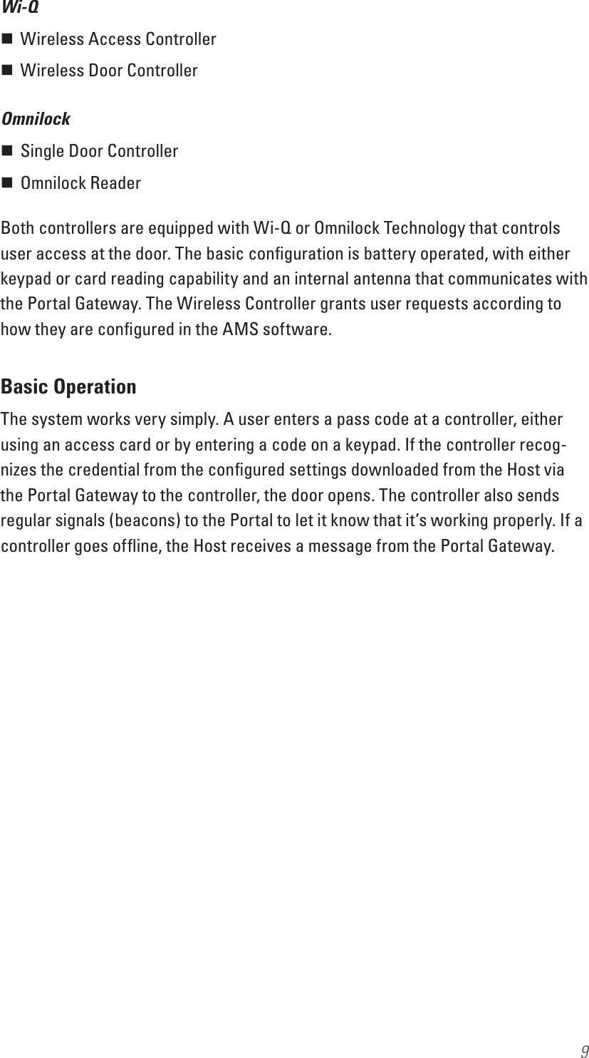 9Wi-Q Wireless Access Controller Wireless Door ControllerOmnilock Single Door Controller Omnilock ReaderBoth controllers are equipped with Wi-Q or Omnilock Technology that controls user access at the door. The basic conﬁguration is battery operated, with either keypad or card reading capability and an internal antenna that communicates with the Portal Gateway. The Wireless Controller grants user requests according to how they are conﬁgured in the AMS software. Basic OperationThe system works very simply. A user enters a pass code at a controller, either using an access card or by entering a code on a keypad. If the controller recog-nizes the credential from the conﬁgured settings downloaded from the Host via the Portal Gateway to the controller, the door opens. The controller also sends regular signals (beacons) to the Portal to let it know that it’s working properly. If a controller goes ofﬂine, the Host receives a message from the Portal Gateway.