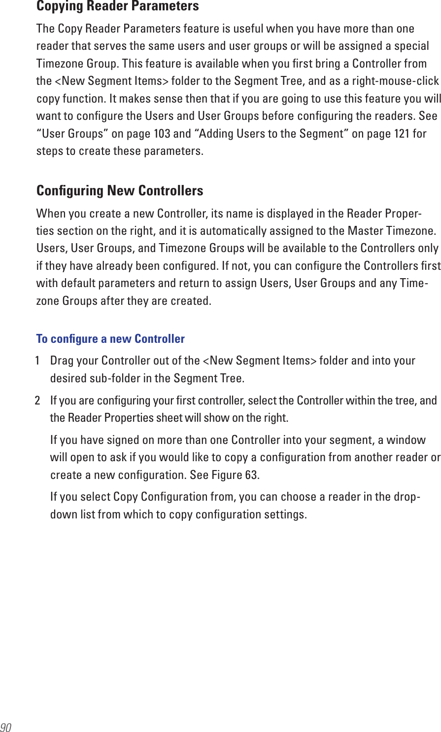 90Copying Reader ParametersThe Copy Reader Parameters feature is useful when you have more than one reader that serves the same users and user groups or will be assigned a special Timezone Group. This feature is available when you ﬁrst bring a Controller from the &lt;New Segment Items&gt; folder to the Segment Tree, and as a right-mouse-click copy function. It makes sense then that if you are going to use this feature you will want to conﬁgure the Users and User Groups before conﬁguring the readers. See “User Groups” on page 103 and “Adding Users to the Segment” on page 121 for steps to create these parameters.Conﬁguring New ControllersWhen you create a new Controller, its name is displayed in the Reader Proper-ties section on the right, and it is automatically assigned to the Master Timezone. Users, User Groups, and Timezone Groups will be available to the Controllers only if they have already been conﬁgured. If not, you can conﬁgure the Controllers ﬁrst with default parameters and return to assign Users, User Groups and any Time-zone Groups after they are created.To conﬁgure a new Controller1  Drag your Controller out of the &lt;New Segment Items&gt; folder and into your desired sub-folder in the Segment Tree.2  If you are conﬁguring your ﬁrst controller, select the Controller within the tree, and the Reader Properties sheet will show on the right. If you have signed on more than one Controller into your segment, a window will open to ask if you would like to copy a conﬁguration from another reader or create a new conﬁguration. See Figure 63.If you select Copy Conﬁguration from, you can choose a reader in the drop-down list from which to copy conﬁguration settings.