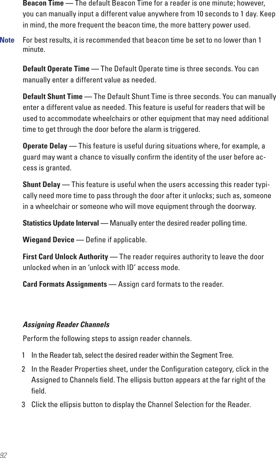 92Beacon Time — The default Beacon Time for a reader is one minute; however, you can manually input a different value anywhere from 10 seconds to 1 day. Keep in mind, the more frequent the beacon time, the more battery power used.Note  For best results, it is recommended that beacon time be set to no lower than 1 minute.Default Operate Time — The Default Operate time is three seconds. You can manually enter a different value as needed. Default Shunt Time — The Default Shunt Time is three seconds. You can manually enter a different value as needed. This feature is useful for readers that will be used to accommodate wheelchairs or other equipment that may need additional time to get through the door before the alarm is triggered.Operate Delay — This feature is useful during situations where, for example, a guard may want a chance to visually conﬁrm the identity of the user before ac-cess is granted. Shunt Delay — This feature is useful when the users accessing this reader typi-cally need more time to pass through the door after it unlocks; such as, someone in a wheelchair or someone who will move equipment through the doorway.Statistics Update Interval — Manually enter the desired reader polling time.Wiegand Device — Deﬁne if applicable.First Card Unlock Authority — The reader requires authority to leave the door unlocked when in an ‘unlock with ID’ access mode.Card Formats Assignments — Assign card formats to the reader.Assigning Reader ChannelsPerform the following steps to assign reader channels.1  In the Reader tab, select the desired reader within the Segment Tree.  2  In the Reader Properties sheet, under the Conﬁguration category, click in the Assigned to Channels ﬁeld. The ellipsis button appears at the far right of the ﬁeld.3  Click the ellipsis button to display the Channel Selection for the Reader.